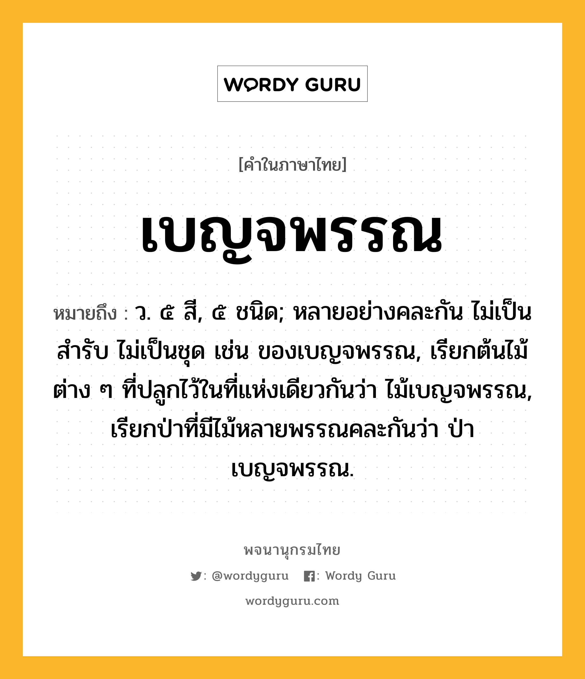 เบญจพรรณ หมายถึงอะไร?, คำในภาษาไทย เบญจพรรณ หมายถึง ว. ๕ สี, ๕ ชนิด; หลายอย่างคละกัน ไม่เป็นสํารับ ไม่เป็นชุด เช่น ของเบญจพรรณ, เรียกต้นไม้ต่าง ๆ ที่ปลูกไว้ในที่แห่งเดียวกันว่า ไม้เบญจพรรณ, เรียกป่าที่มีไม้หลายพรรณคละกันว่า ป่าเบญจพรรณ.