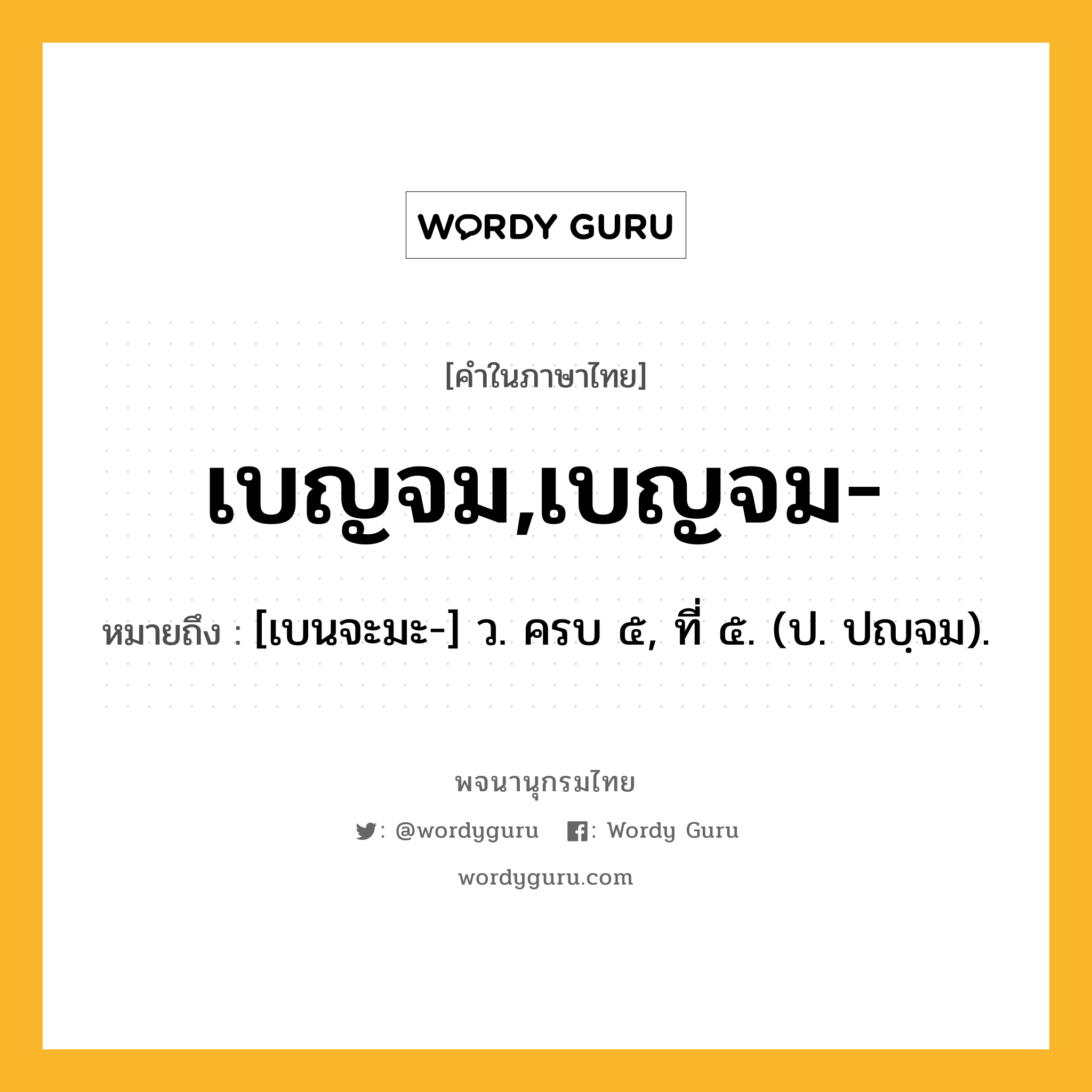 เบญจม,เบญจม- หมายถึงอะไร?, คำในภาษาไทย เบญจม,เบญจม- หมายถึง [เบนจะมะ-] ว. ครบ ๕, ที่ ๕. (ป. ปญฺจม).