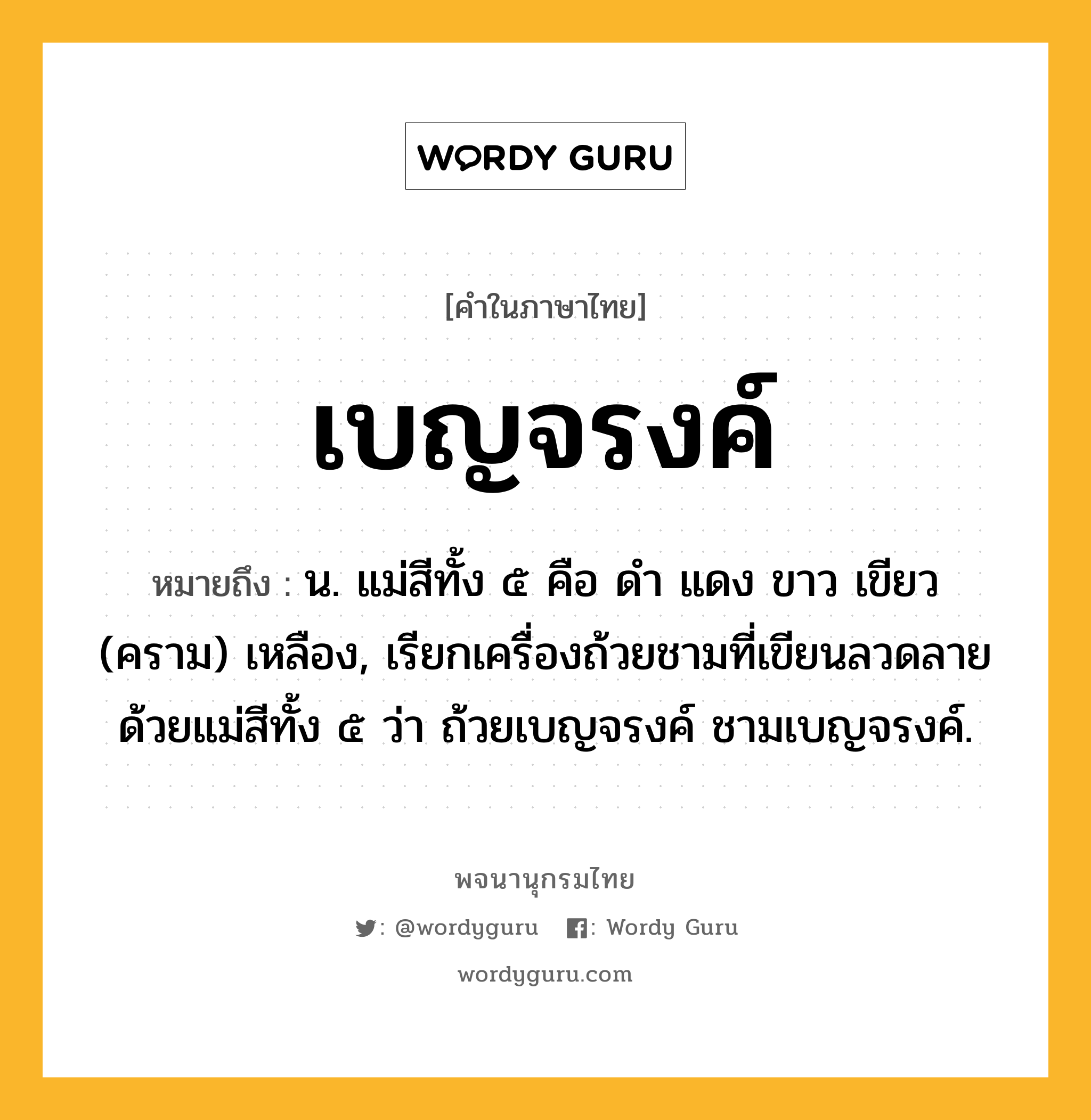 เบญจรงค์ หมายถึงอะไร?, คำในภาษาไทย เบญจรงค์ หมายถึง น. แม่สีทั้ง ๕ คือ ดํา แดง ขาว เขียว (คราม) เหลือง, เรียกเครื่องถ้วยชามที่เขียนลวดลายด้วยแม่สีทั้ง ๕ ว่า ถ้วยเบญจรงค์ ชามเบญจรงค์.