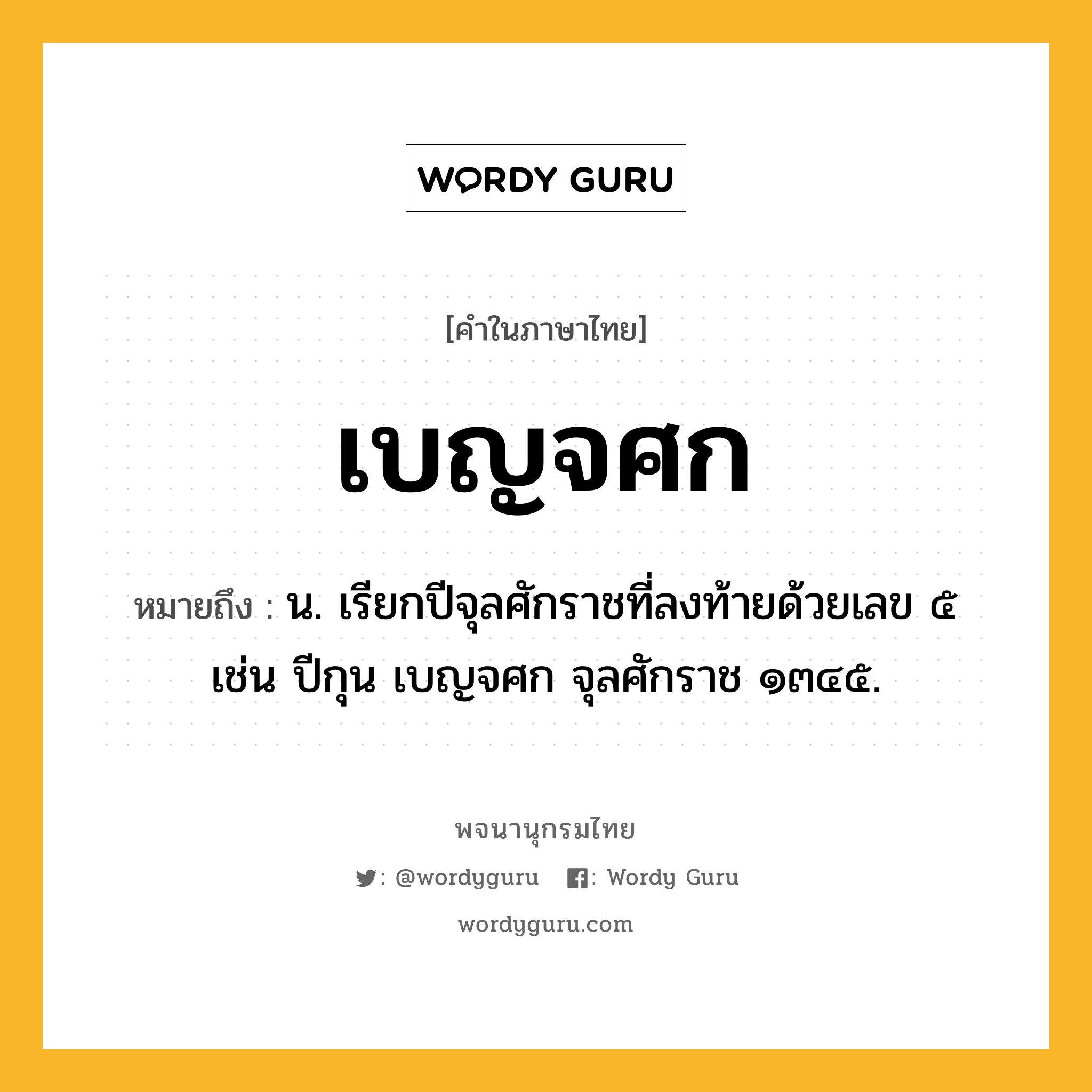 เบญจศก หมายถึงอะไร?, คำในภาษาไทย เบญจศก หมายถึง น. เรียกปีจุลศักราชที่ลงท้ายด้วยเลข ๕ เช่น ปีกุน เบญจศก จุลศักราช ๑๓๔๕.