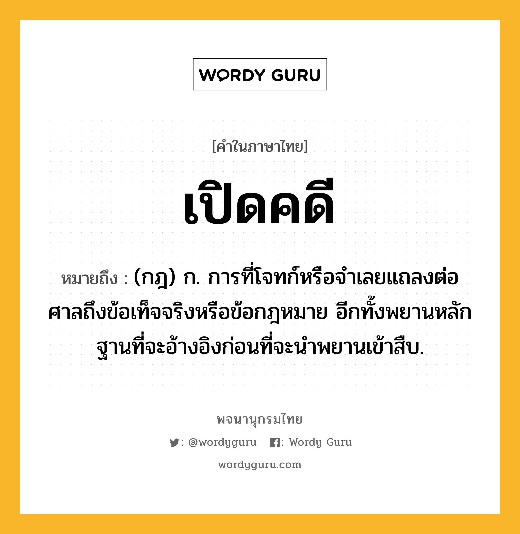 เปิดคดี หมายถึงอะไร?, คำในภาษาไทย เปิดคดี หมายถึง (กฎ) ก. การที่โจทก์หรือจําเลยแถลงต่อศาลถึงข้อเท็จจริงหรือข้อกฎหมาย อีกทั้งพยานหลักฐานที่จะอ้างอิงก่อนที่จะนําพยานเข้าสืบ.