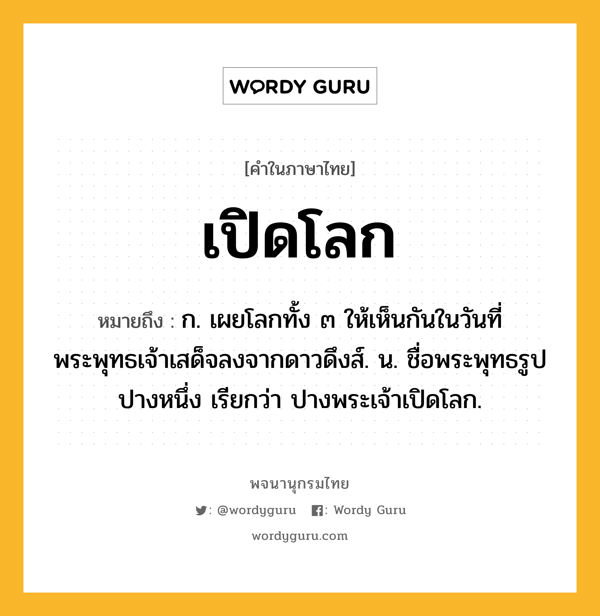 เปิดโลก หมายถึงอะไร?, คำในภาษาไทย เปิดโลก หมายถึง ก. เผยโลกทั้ง ๓ ให้เห็นกันในวันที่พระพุทธเจ้าเสด็จลงจากดาวดึงส์. น. ชื่อพระพุทธรูปปางหนึ่ง เรียกว่า ปางพระเจ้าเปิดโลก.