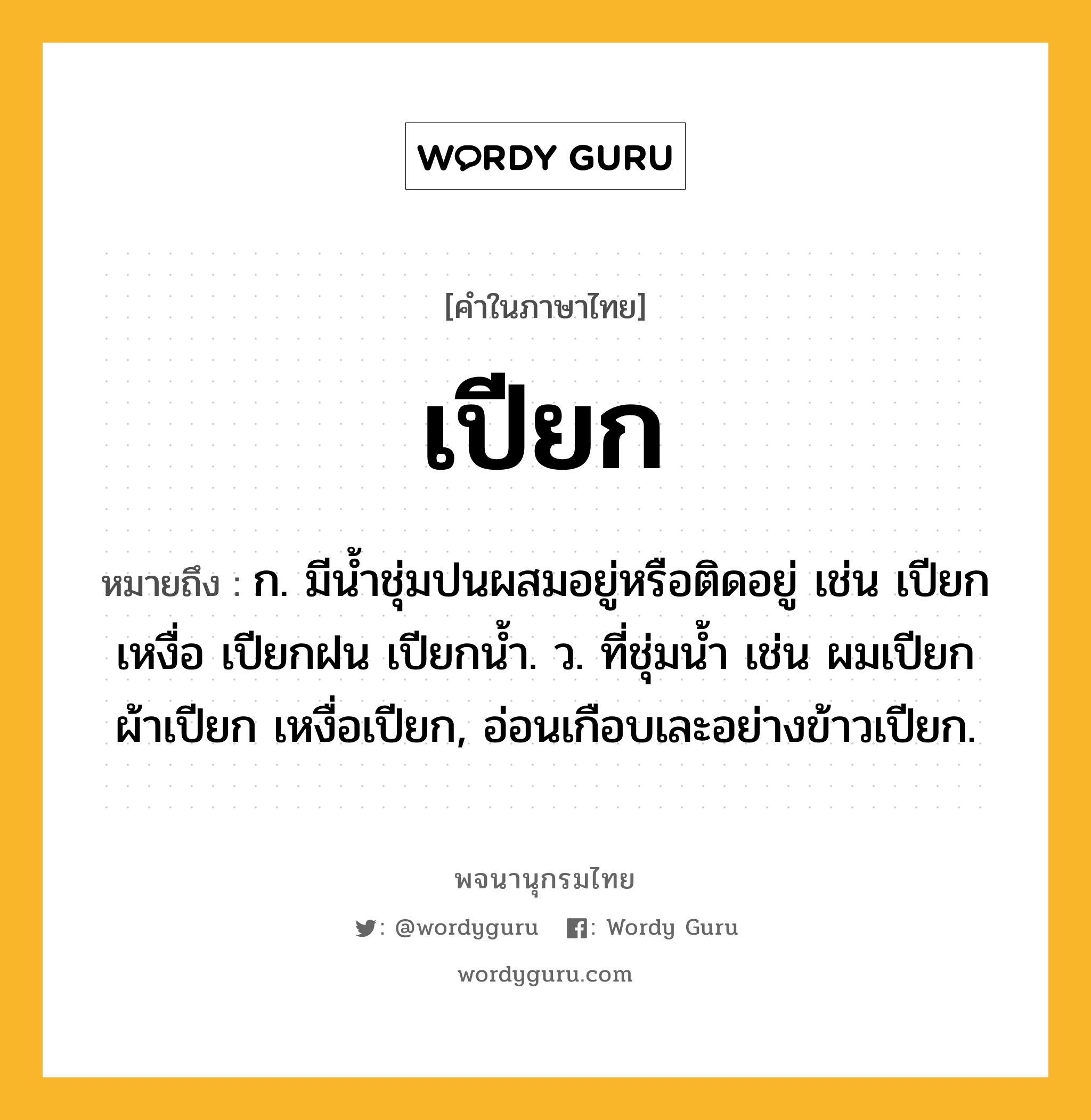 เปียก หมายถึงอะไร?, คำในภาษาไทย เปียก หมายถึง ก. มีนํ้าชุ่มปนผสมอยู่หรือติดอยู่ เช่น เปียกเหงื่อ เปียกฝน เปียกน้ำ. ว. ที่ชุ่มน้ำ เช่น ผมเปียก ผ้าเปียก เหงื่อเปียก, อ่อนเกือบเละอย่างข้าวเปียก.