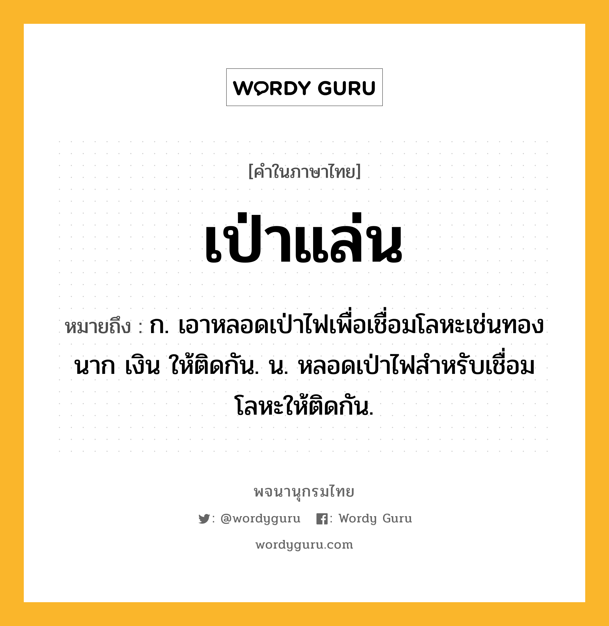 เป่าแล่น หมายถึงอะไร?, คำในภาษาไทย เป่าแล่น หมายถึง ก. เอาหลอดเป่าไฟเพื่อเชื่อมโลหะเช่นทอง นาก เงิน ให้ติดกัน. น. หลอดเป่าไฟสําหรับเชื่อมโลหะให้ติดกัน.