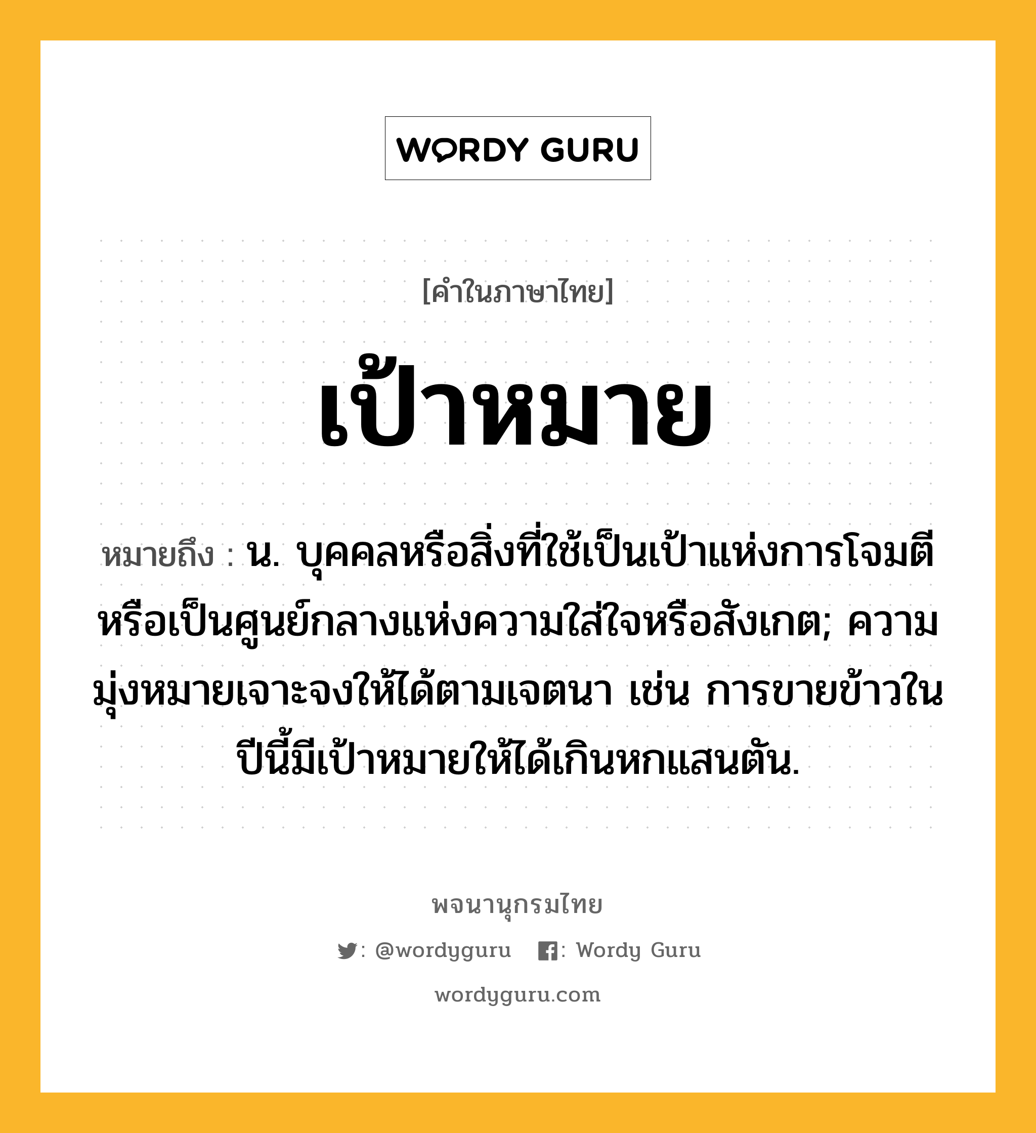 เป้าหมาย หมายถึงอะไร?, คำในภาษาไทย เป้าหมาย หมายถึง น. บุคคลหรือสิ่งที่ใช้เป็นเป้าแห่งการโจมตี หรือเป็นศูนย์กลางแห่งความใส่ใจหรือสังเกต; ความมุ่งหมายเจาะจงให้ได้ตามเจตนา เช่น การขายข้าวในปีนี้มีเป้าหมายให้ได้เกินหกแสนตัน.