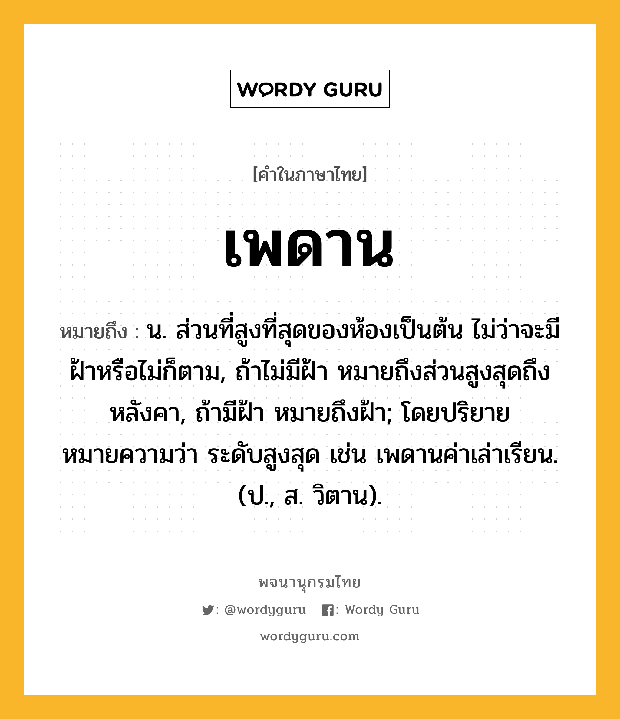 เพดาน หมายถึงอะไร?, คำในภาษาไทย เพดาน หมายถึง น. ส่วนที่สูงที่สุดของห้องเป็นต้น ไม่ว่าจะมีฝ้าหรือไม่ก็ตาม, ถ้าไม่มีฝ้า หมายถึงส่วนสูงสุดถึงหลังคา, ถ้ามีฝ้า หมายถึงฝ้า; โดยปริยายหมายความว่า ระดับสูงสุด เช่น เพดานค่าเล่าเรียน. (ป., ส. วิตาน).