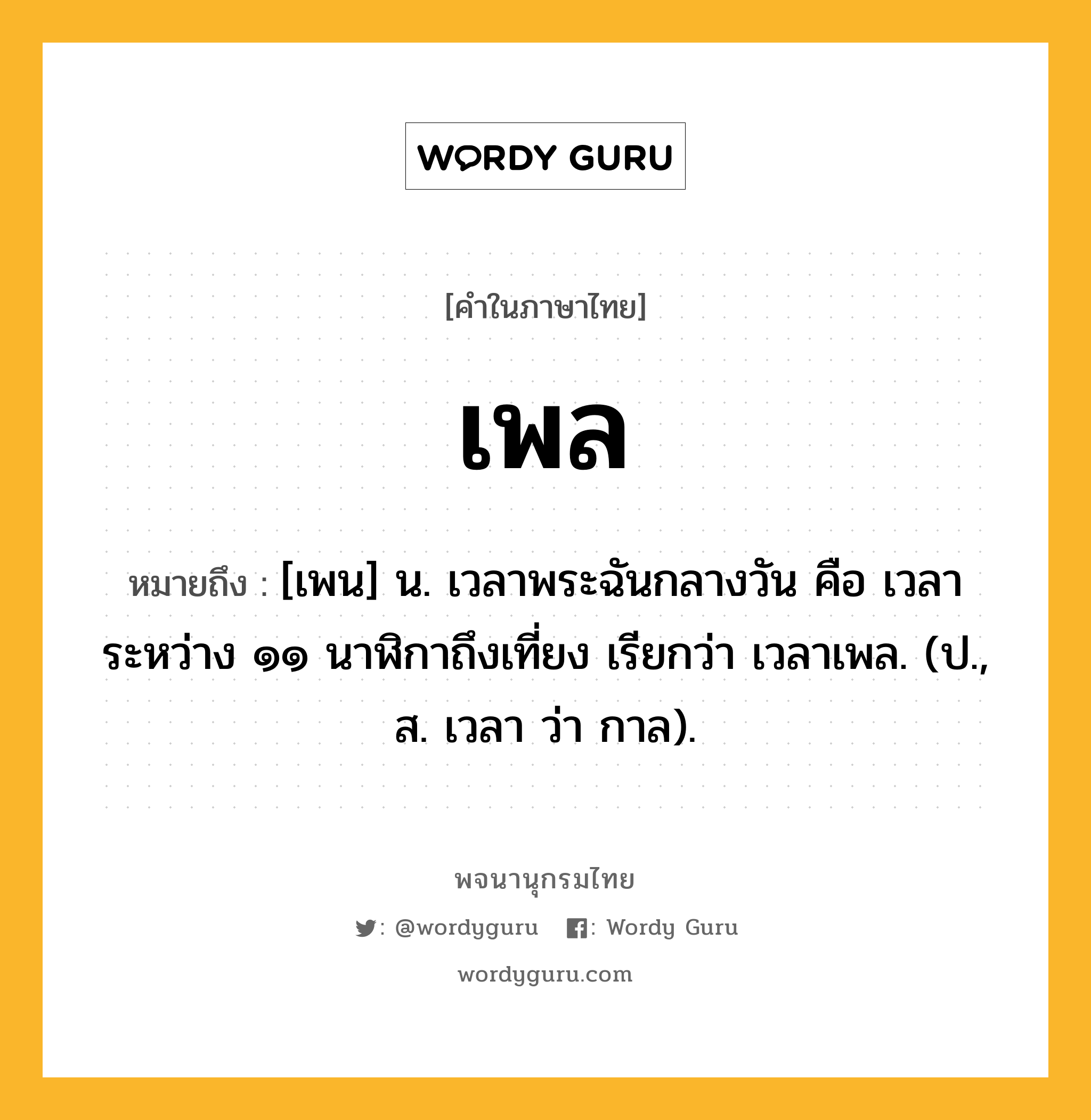 เพล หมายถึงอะไร?, คำในภาษาไทย เพล หมายถึง [เพน] น. เวลาพระฉันกลางวัน คือ เวลาระหว่าง ๑๑ นาฬิกาถึงเที่ยง เรียกว่า เวลาเพล. (ป., ส. เวลา ว่า กาล).