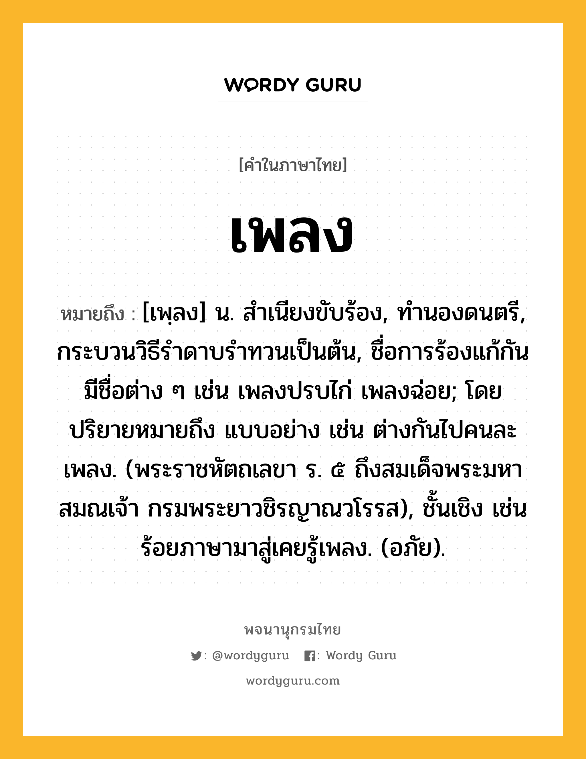 เพลง หมายถึงอะไร?, คำในภาษาไทย เพลง หมายถึง [เพฺลง] น. สําเนียงขับร้อง, ทํานองดนตรี, กระบวนวิธีรําดาบรําทวนเป็นต้น, ชื่อการร้องแก้กัน มีชื่อต่าง ๆ เช่น เพลงปรบไก่ เพลงฉ่อย; โดยปริยายหมายถึง แบบอย่าง เช่น ต่างกันไปคนละเพลง. (พระราชหัตถเลขา ร. ๕ ถึงสมเด็จพระมหาสมณเจ้า กรมพระยาวชิรญาณวโรรส), ชั้นเชิง เช่น ร้อยภาษามาสู่เคยรู้เพลง. (อภัย).