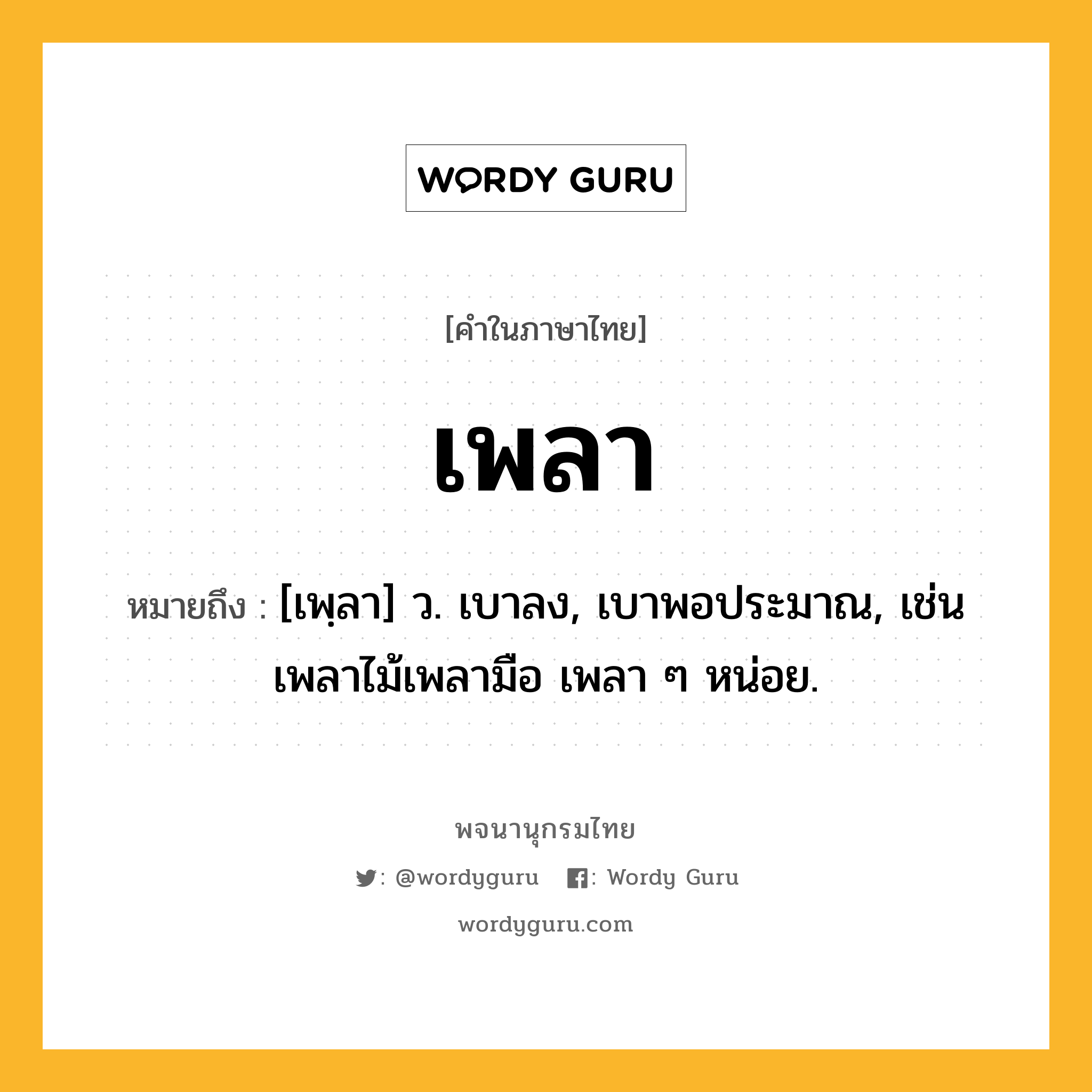 เพลา หมายถึงอะไร?, คำในภาษาไทย เพลา หมายถึง [เพฺลา] ว. เบาลง, เบาพอประมาณ, เช่น เพลาไม้เพลามือ เพลา ๆ หน่อย.