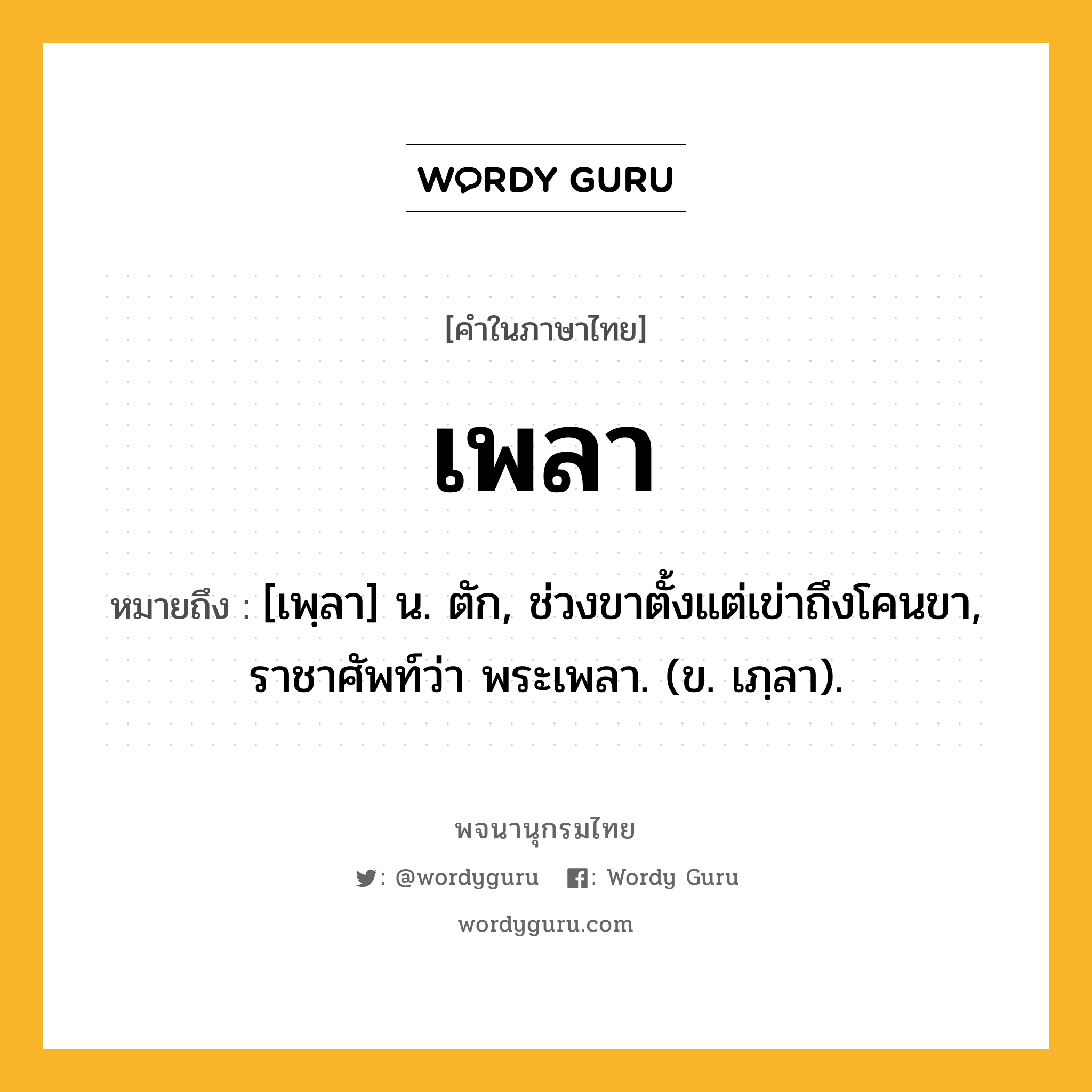 เพลา หมายถึงอะไร?, คำในภาษาไทย เพลา หมายถึง [เพฺลา] น. ตัก, ช่วงขาตั้งแต่เข่าถึงโคนขา, ราชาศัพท์ว่า พระเพลา. (ข. เภฺลา).