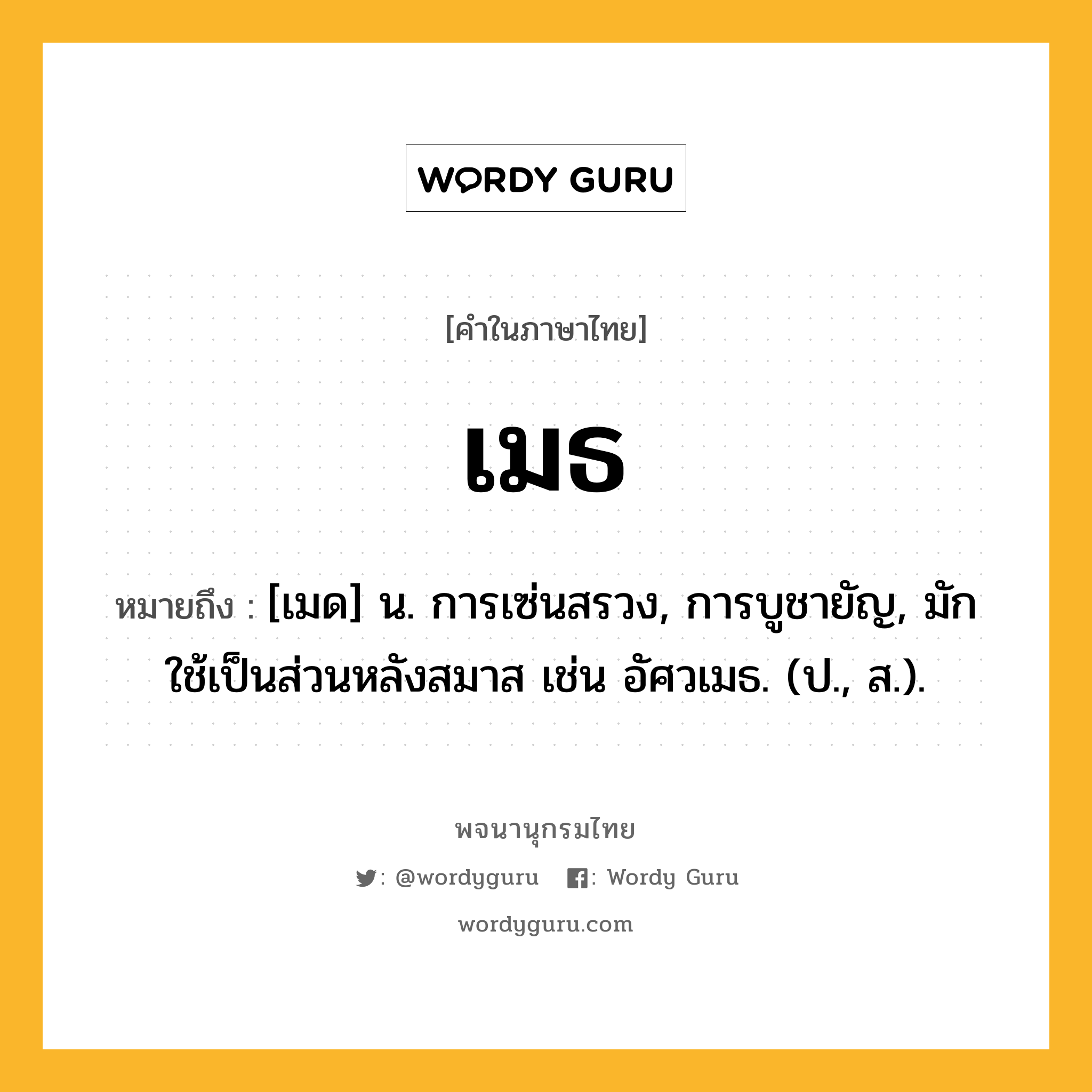 เมธ หมายถึงอะไร?, คำในภาษาไทย เมธ หมายถึง [เมด] น. การเซ่นสรวง, การบูชายัญ, มักใช้เป็นส่วนหลังสมาส เช่น อัศวเมธ. (ป., ส.).