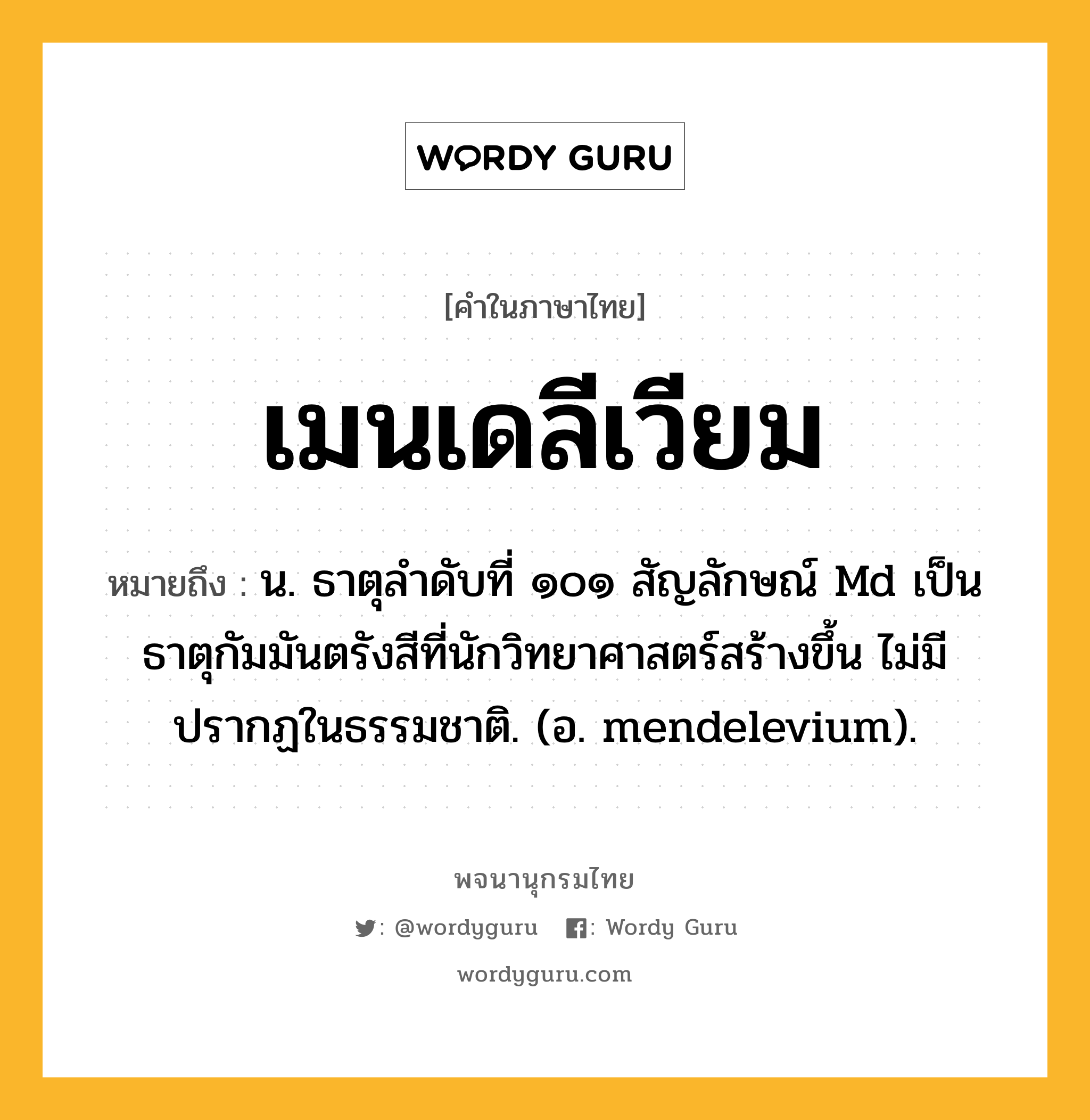 เมนเดลีเวียม หมายถึงอะไร?, คำในภาษาไทย เมนเดลีเวียม หมายถึง น. ธาตุลําดับที่ ๑๐๑ สัญลักษณ์ Md เป็นธาตุกัมมันตรังสีที่นักวิทยาศาสตร์สร้างขึ้น ไม่มีปรากฏในธรรมชาติ. (อ. mendelevium).