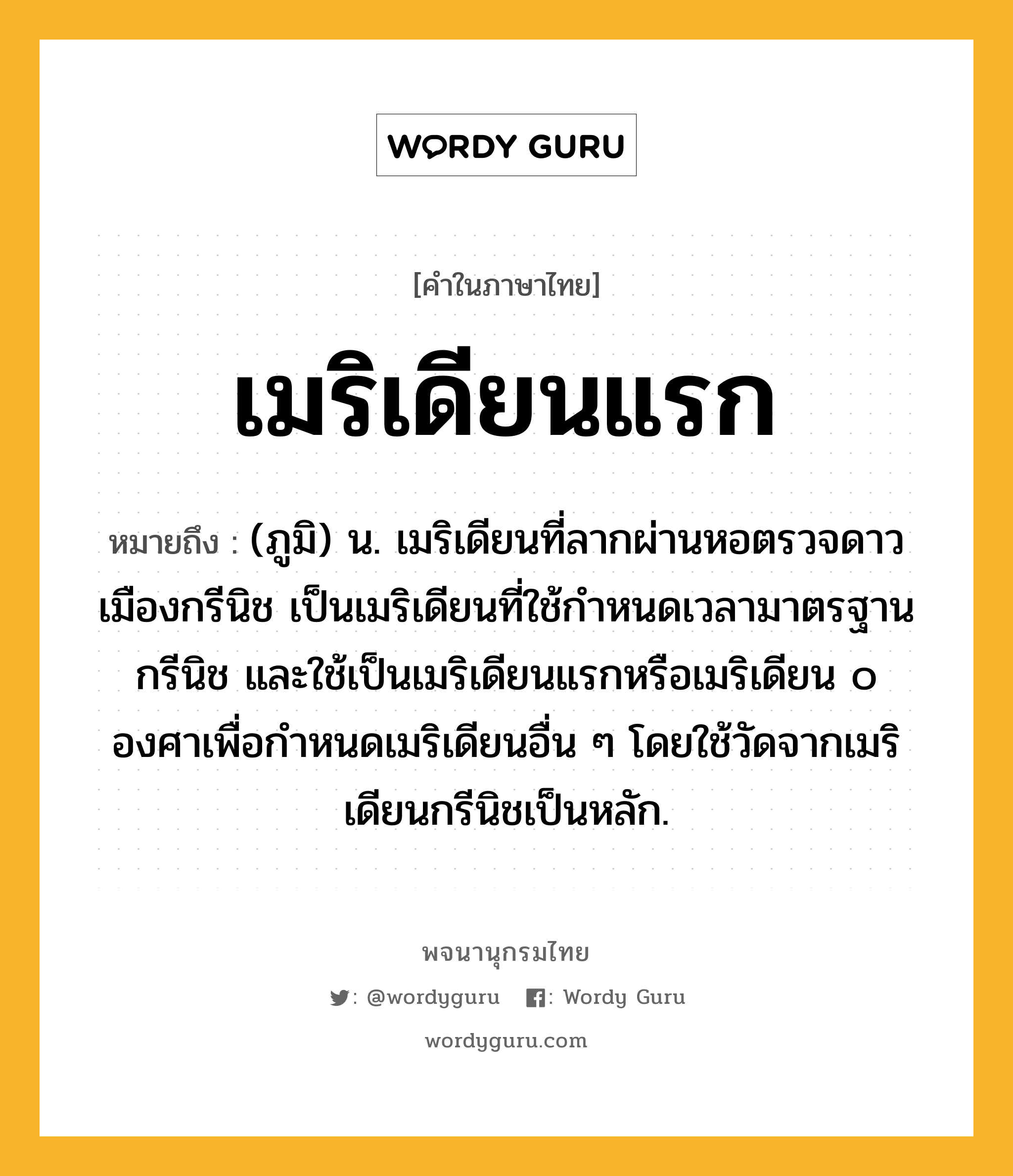 เมริเดียนแรก หมายถึงอะไร?, คำในภาษาไทย เมริเดียนแรก หมายถึง (ภูมิ) น. เมริเดียนที่ลากผ่านหอตรวจดาว เมืองกรีนิช เป็นเมริเดียนที่ใช้กำหนดเวลามาตรฐานกรีนิช และใช้เป็นเมริเดียนแรกหรือเมริเดียน ๐ องศาเพื่อกำหนดเมริเดียนอื่น ๆ โดยใช้วัดจากเมริเดียนกรีนิชเป็นหลัก.