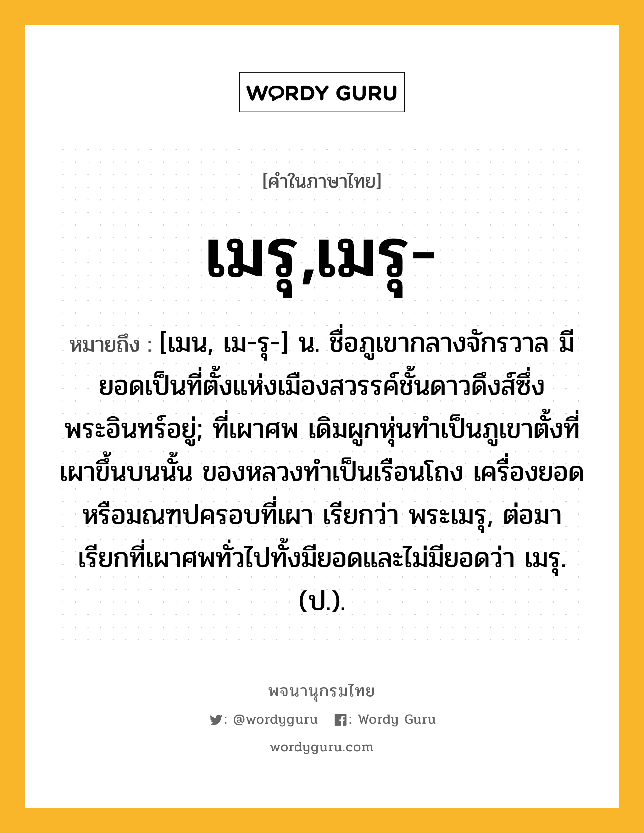 เมรุ,เมรุ- หมายถึงอะไร?, คำในภาษาไทย เมรุ,เมรุ- หมายถึง [เมน, เม-รุ-] น. ชื่อภูเขากลางจักรวาล มียอดเป็นที่ตั้งแห่งเมืองสวรรค์ชั้นดาวดึงส์ซึ่งพระอินทร์อยู่; ที่เผาศพ เดิมผูกหุ่นทำเป็นภูเขาตั้งที่เผาขึ้นบนนั้น ของหลวงทำเป็นเรือนโถง เครื่องยอดหรือมณฑปครอบที่เผา เรียกว่า พระเมรุ, ต่อมาเรียกที่เผาศพทั่วไปทั้งมียอดและไม่มียอดว่า เมรุ. (ป.).