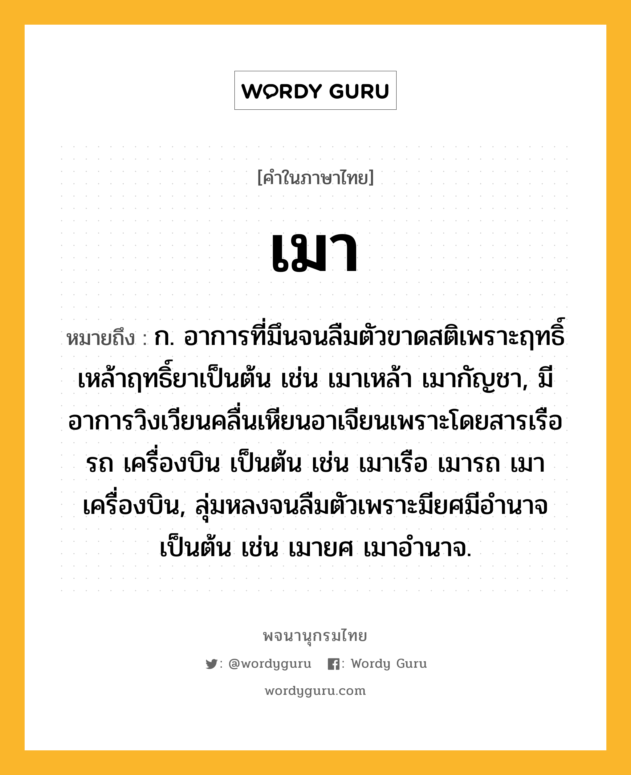 เมา หมายถึงอะไร?, คำในภาษาไทย เมา หมายถึง ก. อาการที่มึนจนลืมตัวขาดสติเพราะฤทธิ์เหล้าฤทธิ์ยาเป็นต้น เช่น เมาเหล้า เมากัญชา, มีอาการวิงเวียนคลื่นเหียนอาเจียนเพราะโดยสารเรือ รถ เครื่องบิน เป็นต้น เช่น เมาเรือ เมารถ เมาเครื่องบิน, ลุ่มหลงจนลืมตัวเพราะมียศมีอำนาจเป็นต้น เช่น เมายศ เมาอำนาจ.