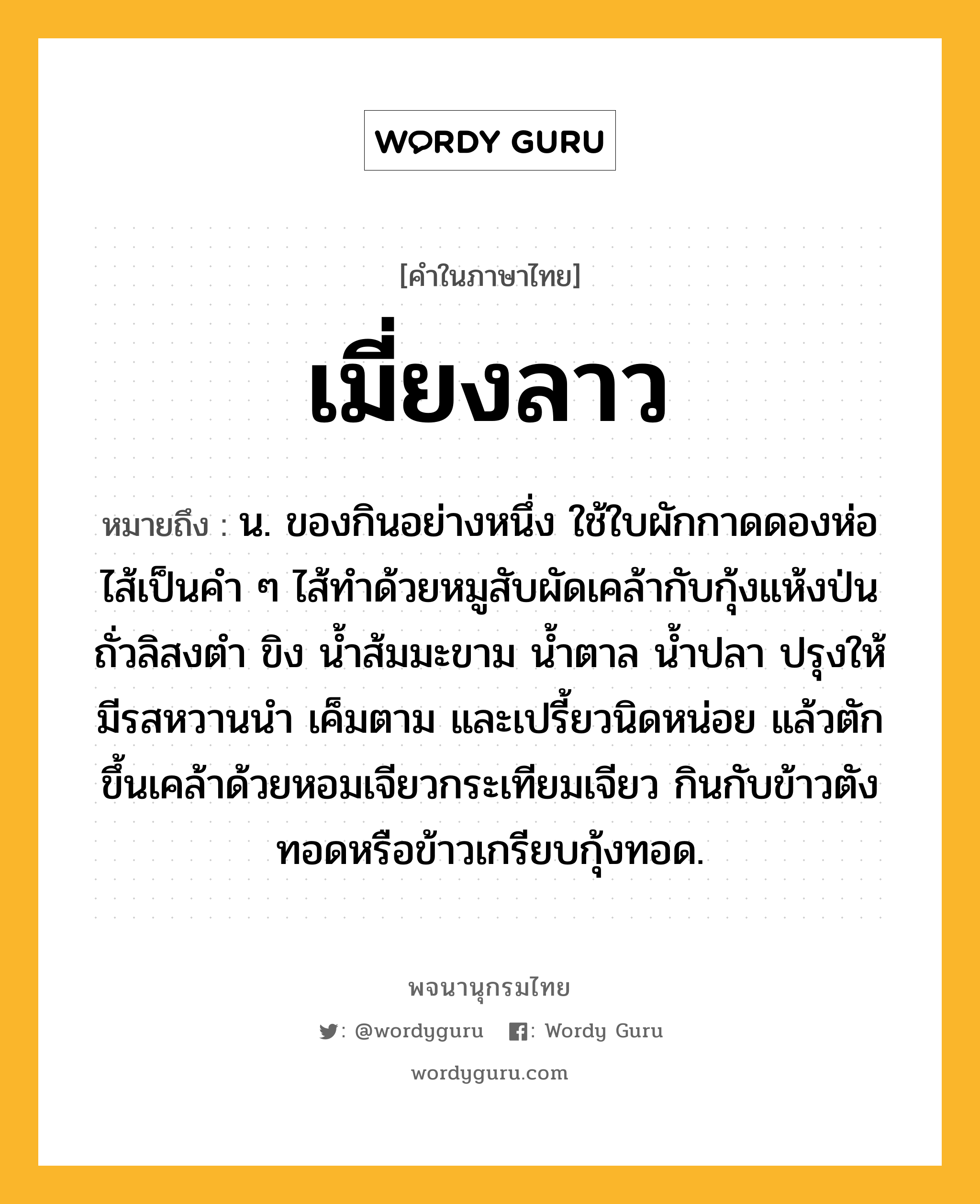 เมี่ยงลาว หมายถึงอะไร?, คำในภาษาไทย เมี่ยงลาว หมายถึง น. ของกินอย่างหนึ่ง ใช้ใบผักกาดดองห่อไส้เป็นคำ ๆ ไส้ทำด้วยหมูสับผัดเคล้ากับกุ้งแห้งป่น ถั่วลิสงตำ ขิง น้ำส้มมะขาม น้ำตาล น้ำปลา ปรุงให้มีรสหวานนำ เค็มตาม และเปรี้ยวนิดหน่อย แล้วตักขึ้นเคล้าด้วยหอมเจียวกระเทียมเจียว กินกับข้าวตังทอดหรือข้าวเกรียบกุ้งทอด.