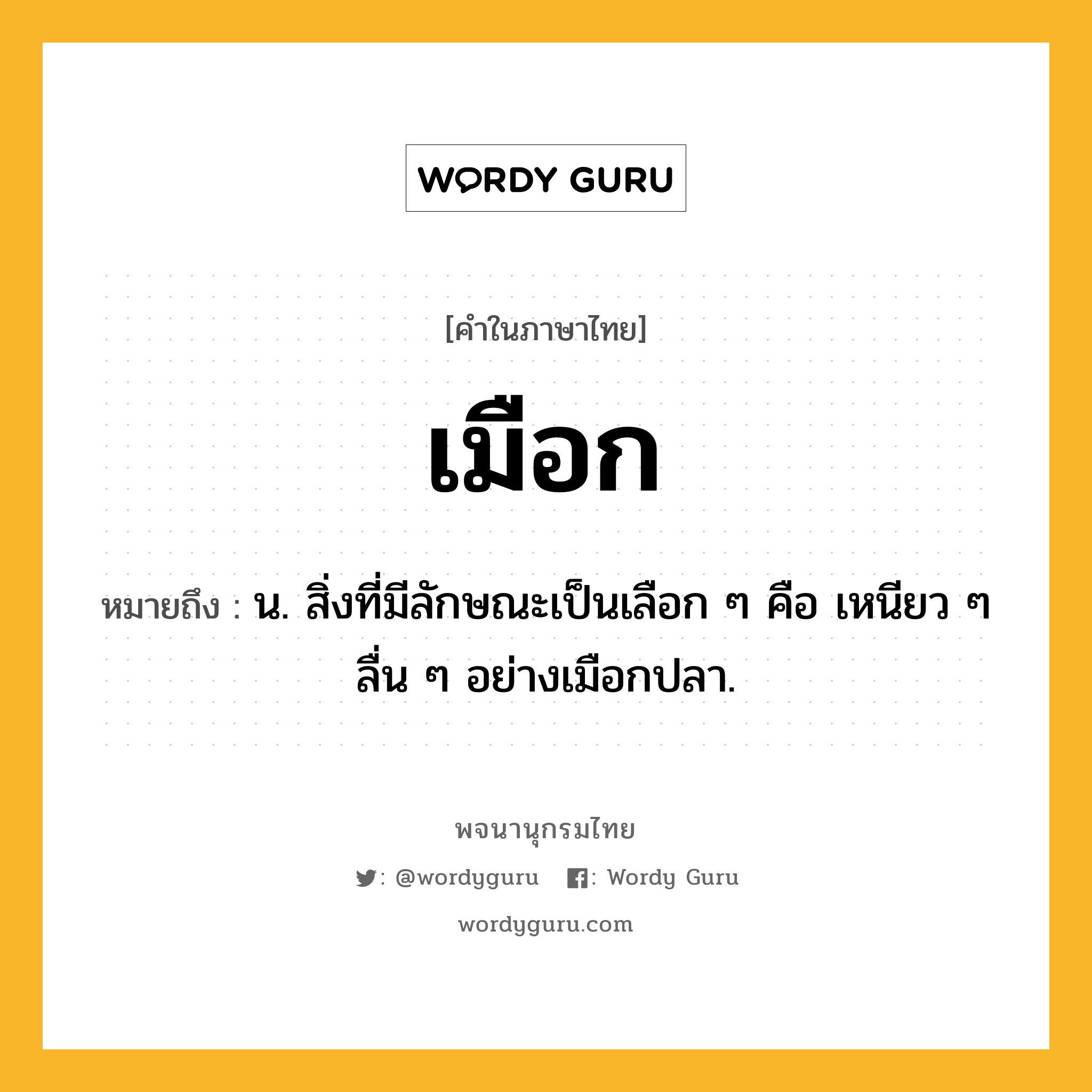 เมือก หมายถึงอะไร?, คำในภาษาไทย เมือก หมายถึง น. สิ่งที่มีลักษณะเป็นเลือก ๆ คือ เหนียว ๆ ลื่น ๆ อย่างเมือกปลา.