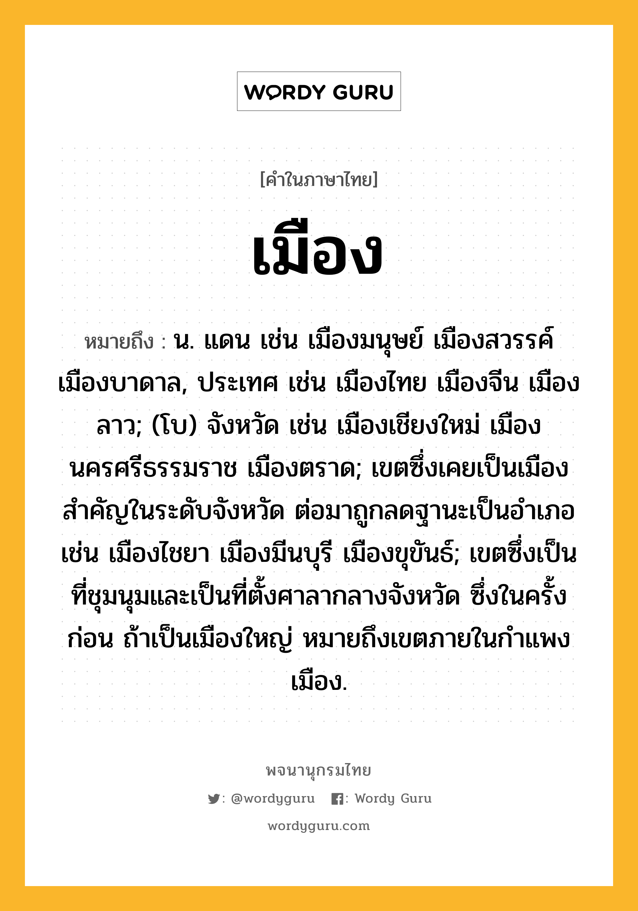 เมือง หมายถึงอะไร?, คำในภาษาไทย เมือง หมายถึง น. แดน เช่น เมืองมนุษย์ เมืองสวรรค์ เมืองบาดาล, ประเทศ เช่น เมืองไทย เมืองจีน เมืองลาว; (โบ) จังหวัด เช่น เมืองเชียงใหม่ เมืองนครศรีธรรมราช เมืองตราด; เขตซึ่งเคยเป็นเมืองสำคัญในระดับจังหวัด ต่อมาถูกลดฐานะเป็นอำเภอ เช่น เมืองไชยา เมืองมีนบุรี เมืองขุขันธ์; เขตซึ่งเป็นที่ชุมนุมและเป็นที่ตั้งศาลากลางจังหวัด ซึ่งในครั้งก่อน ถ้าเป็นเมืองใหญ่ หมายถึงเขตภายในกําแพงเมือง.