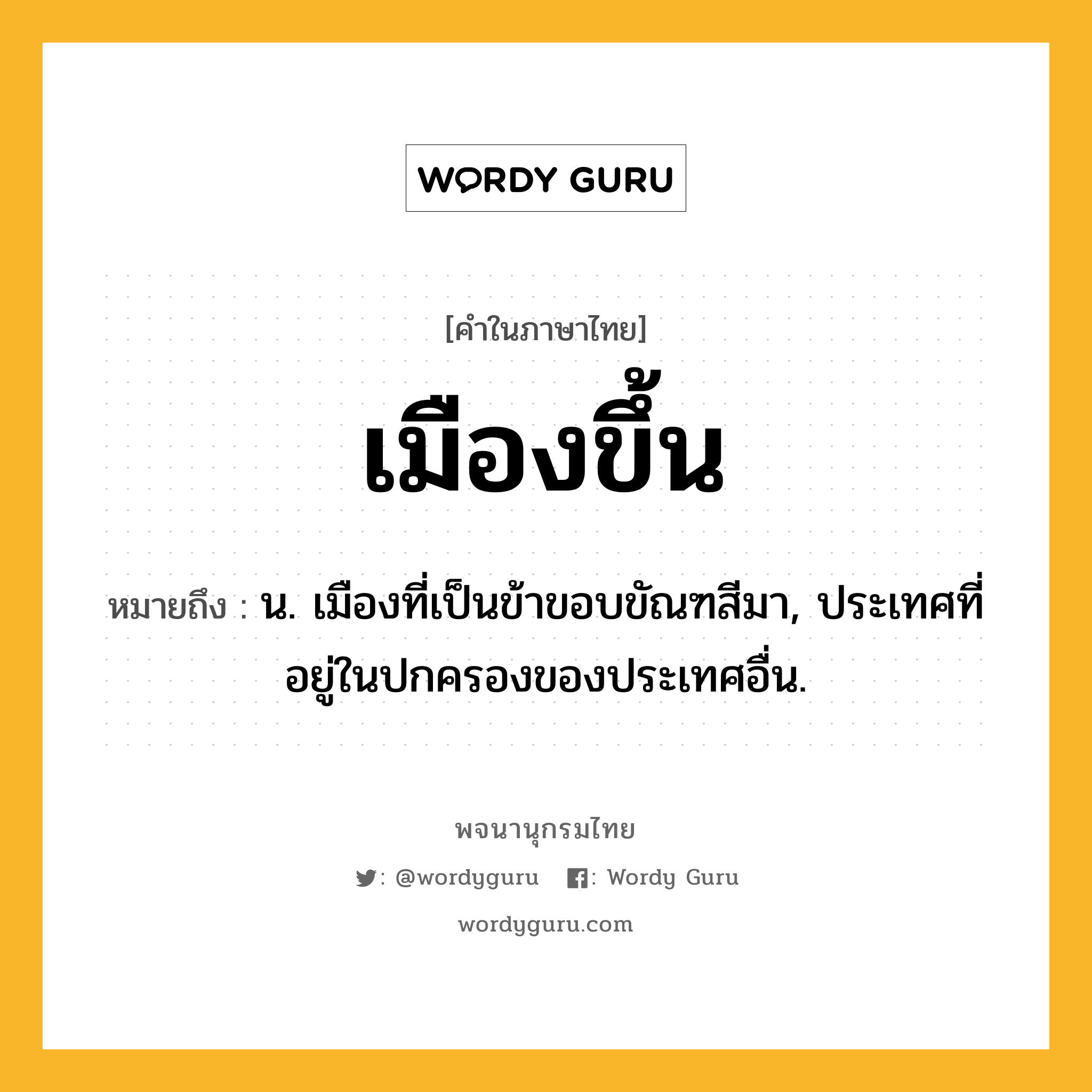 เมืองขึ้น หมายถึงอะไร?, คำในภาษาไทย เมืองขึ้น หมายถึง น. เมืองที่เป็นข้าขอบขัณฑสีมา, ประเทศที่อยู่ในปกครองของประเทศอื่น.