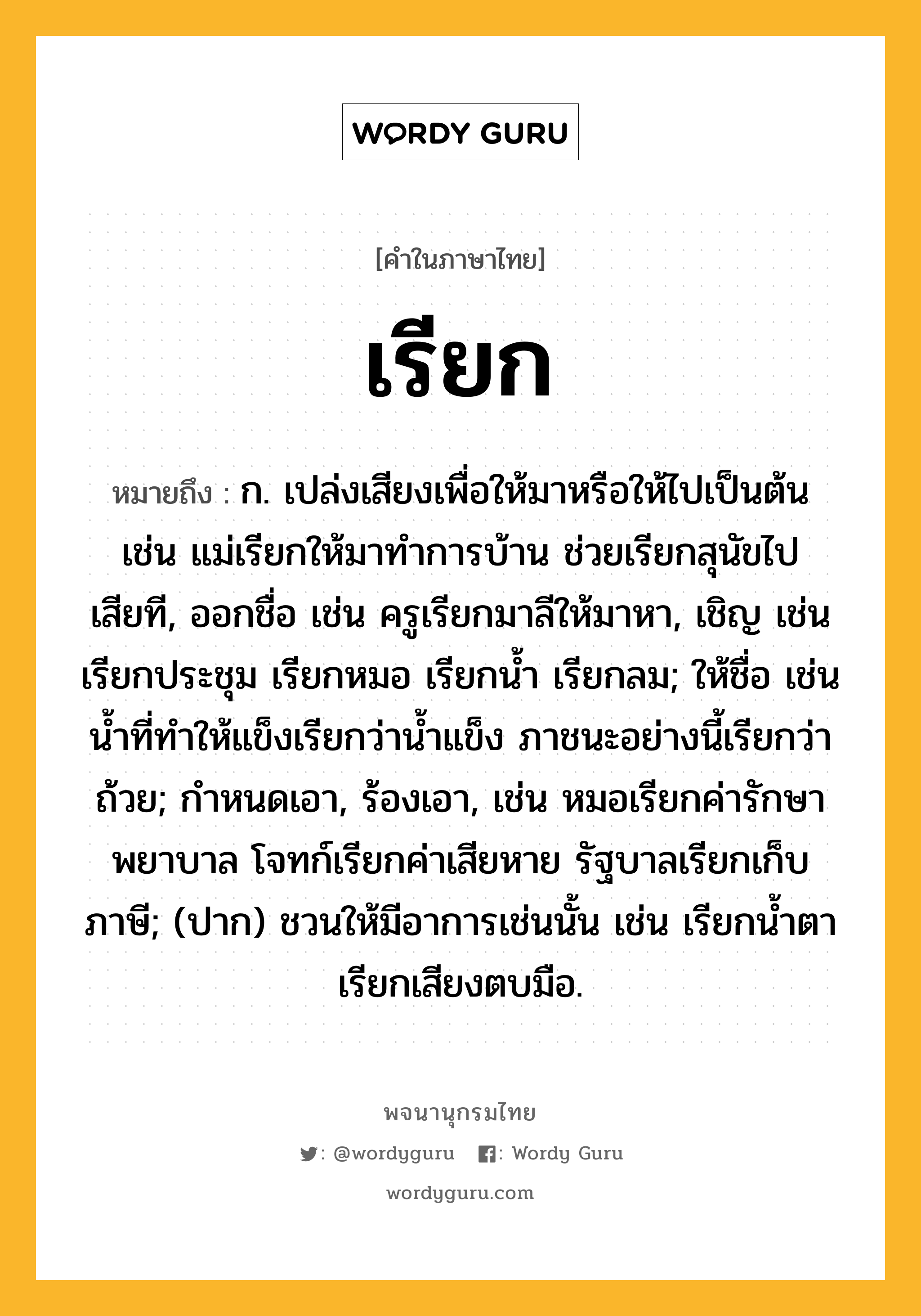 เรียก หมายถึงอะไร?, คำในภาษาไทย เรียก หมายถึง ก. เปล่งเสียงเพื่อให้มาหรือให้ไปเป็นต้น เช่น แม่เรียกให้มาทำการบ้าน ช่วยเรียกสุนัขไปเสียที, ออกชื่อ เช่น ครูเรียกมาลีให้มาหา, เชิญ เช่น เรียกประชุม เรียกหมอ เรียกน้ำ เรียกลม; ให้ชื่อ เช่น น้ำที่ทำให้แข็งเรียกว่าน้ำแข็ง ภาชนะอย่างนี้เรียกว่าถ้วย; กำหนดเอา, ร้องเอา, เช่น หมอเรียกค่ารักษาพยาบาล โจทก์เรียกค่าเสียหาย รัฐบาลเรียกเก็บภาษี; (ปาก) ชวนให้มีอาการเช่นนั้น เช่น เรียกน้ำตา เรียกเสียงตบมือ.