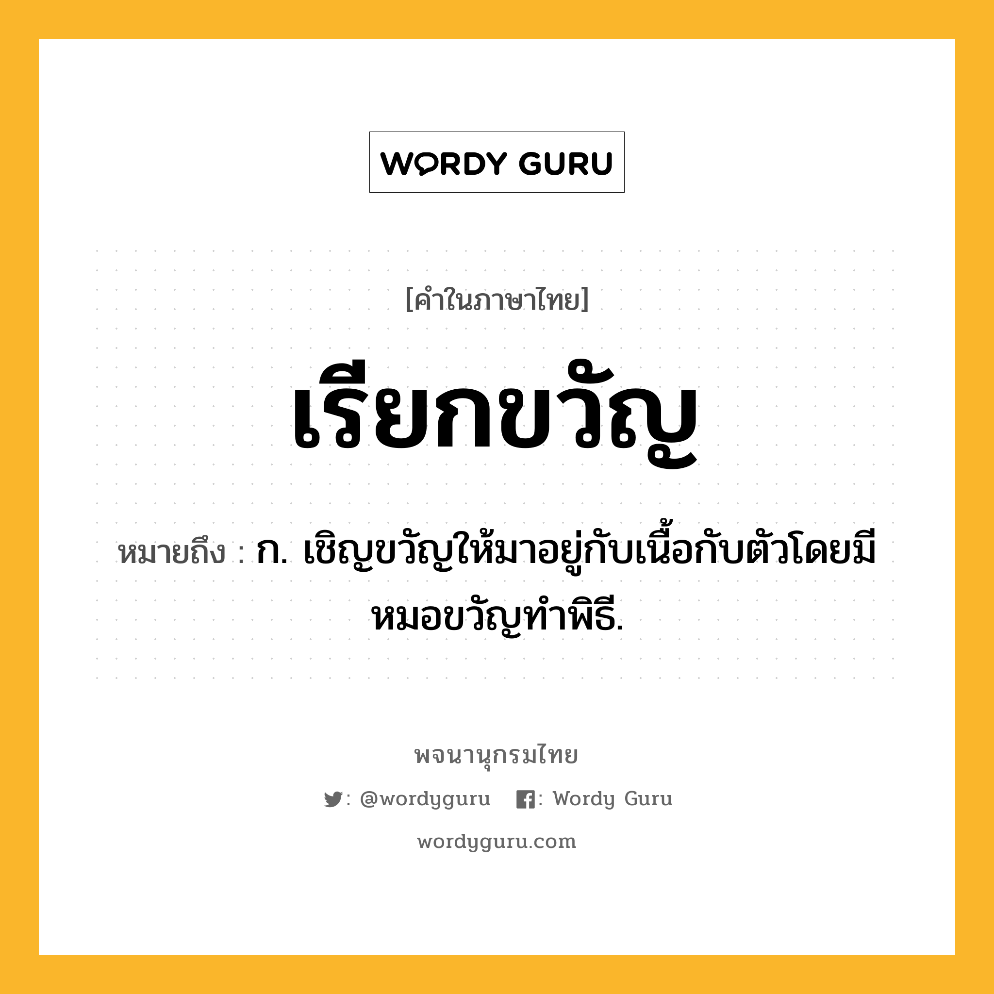 เรียกขวัญ หมายถึงอะไร?, คำในภาษาไทย เรียกขวัญ หมายถึง ก. เชิญขวัญให้มาอยู่กับเนื้อกับตัวโดยมีหมอขวัญทำพิธี.