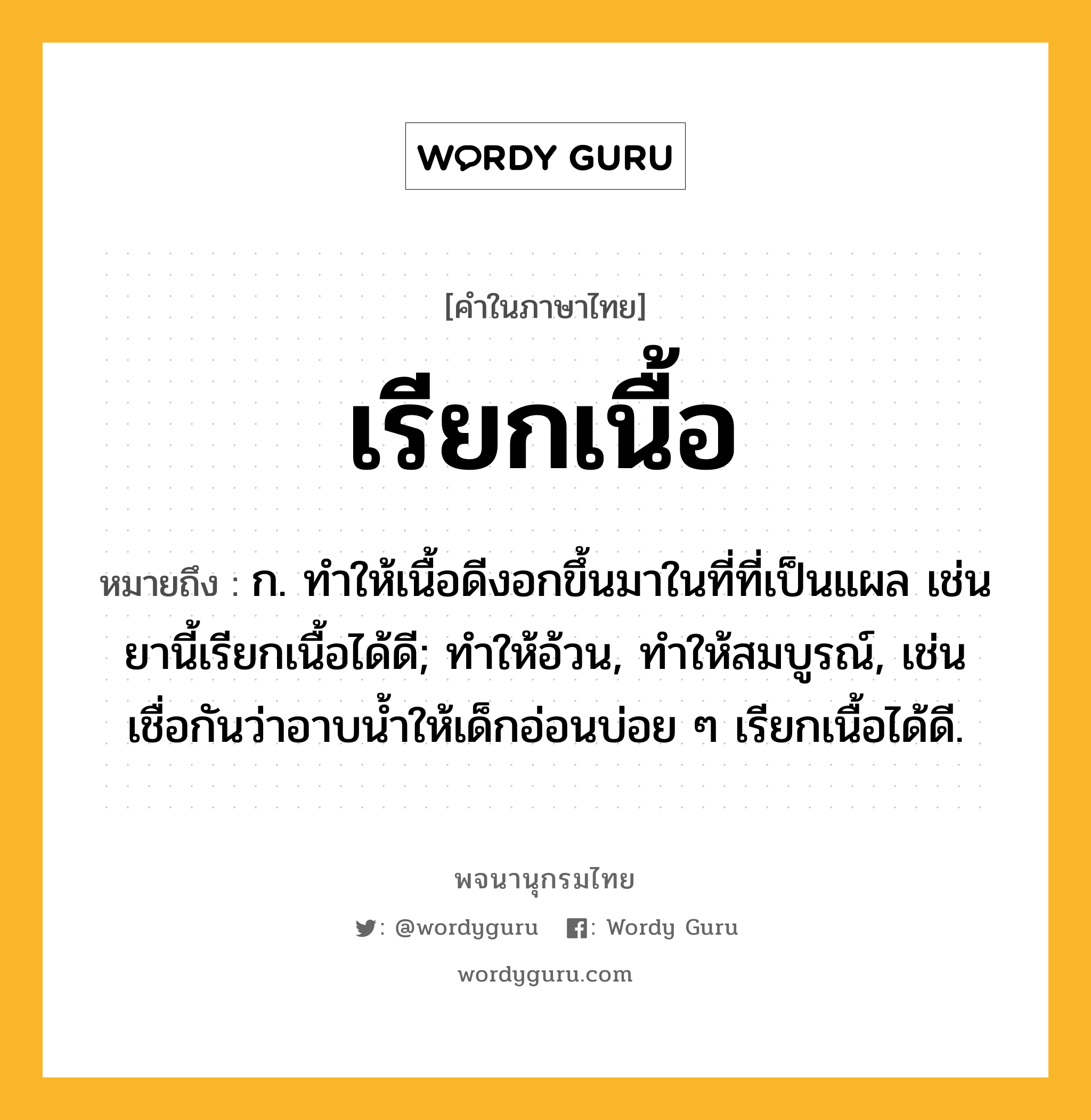 เรียกเนื้อ หมายถึงอะไร?, คำในภาษาไทย เรียกเนื้อ หมายถึง ก. ทําให้เนื้อดีงอกขึ้นมาในที่ที่เป็นแผล เช่น ยานี้เรียกเนื้อได้ดี; ทำให้อ้วน, ทำให้สมบูรณ์, เช่น เชื่อกันว่าอาบน้ำให้เด็กอ่อนบ่อย ๆ เรียกเนื้อได้ดี.