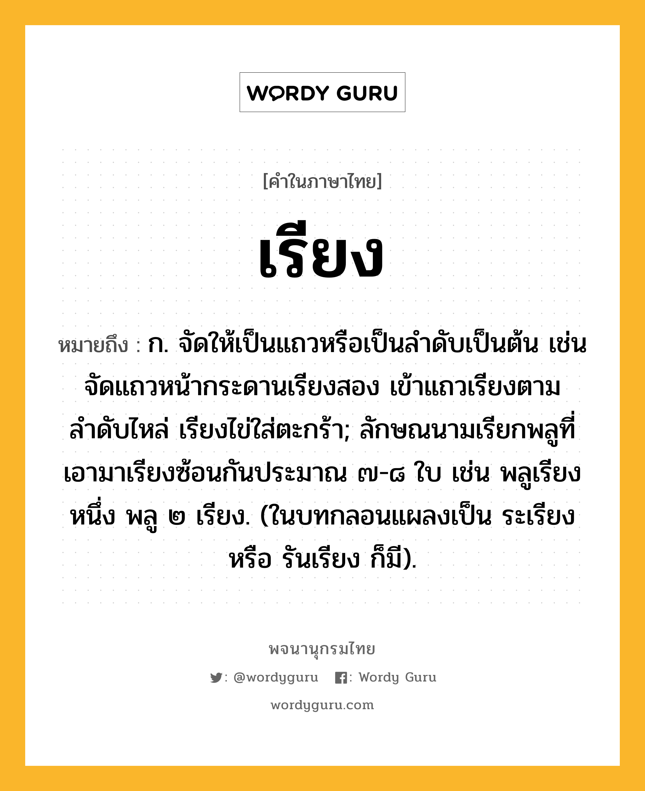 เรียง หมายถึงอะไร?, คำในภาษาไทย เรียง หมายถึง ก. จัดให้เป็นแถวหรือเป็นลำดับเป็นต้น เช่น จัดแถวหน้ากระดานเรียงสอง เข้าแถวเรียงตามลำดับไหล่ เรียงไข่ใส่ตะกร้า; ลักษณนามเรียกพลูที่เอามาเรียงซ้อนกันประมาณ ๗-๘ ใบ เช่น พลูเรียงหนึ่ง พลู ๒ เรียง. (ในบทกลอนแผลงเป็น ระเรียง หรือ รันเรียง ก็มี).