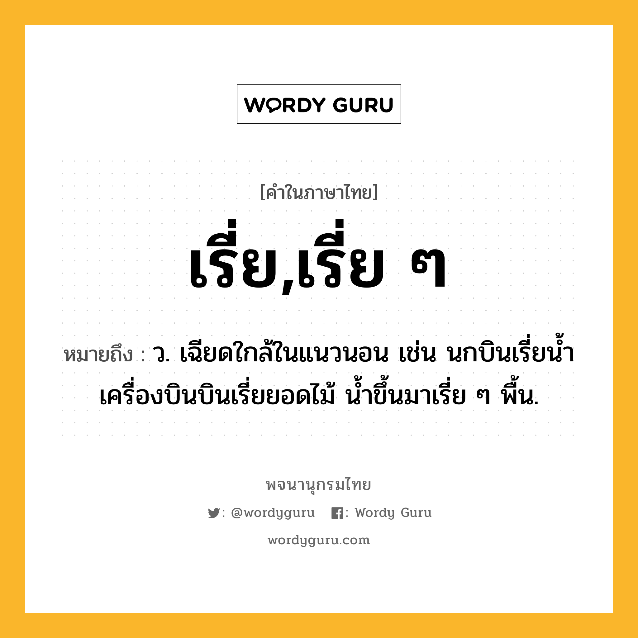 เรี่ย,เรี่ย ๆ หมายถึงอะไร?, คำในภาษาไทย เรี่ย,เรี่ย ๆ หมายถึง ว. เฉียดใกล้ในแนวนอน เช่น นกบินเรี่ยน้ำ เครื่องบินบินเรี่ยยอดไม้ น้ำขึ้นมาเรี่ย ๆ พื้น.