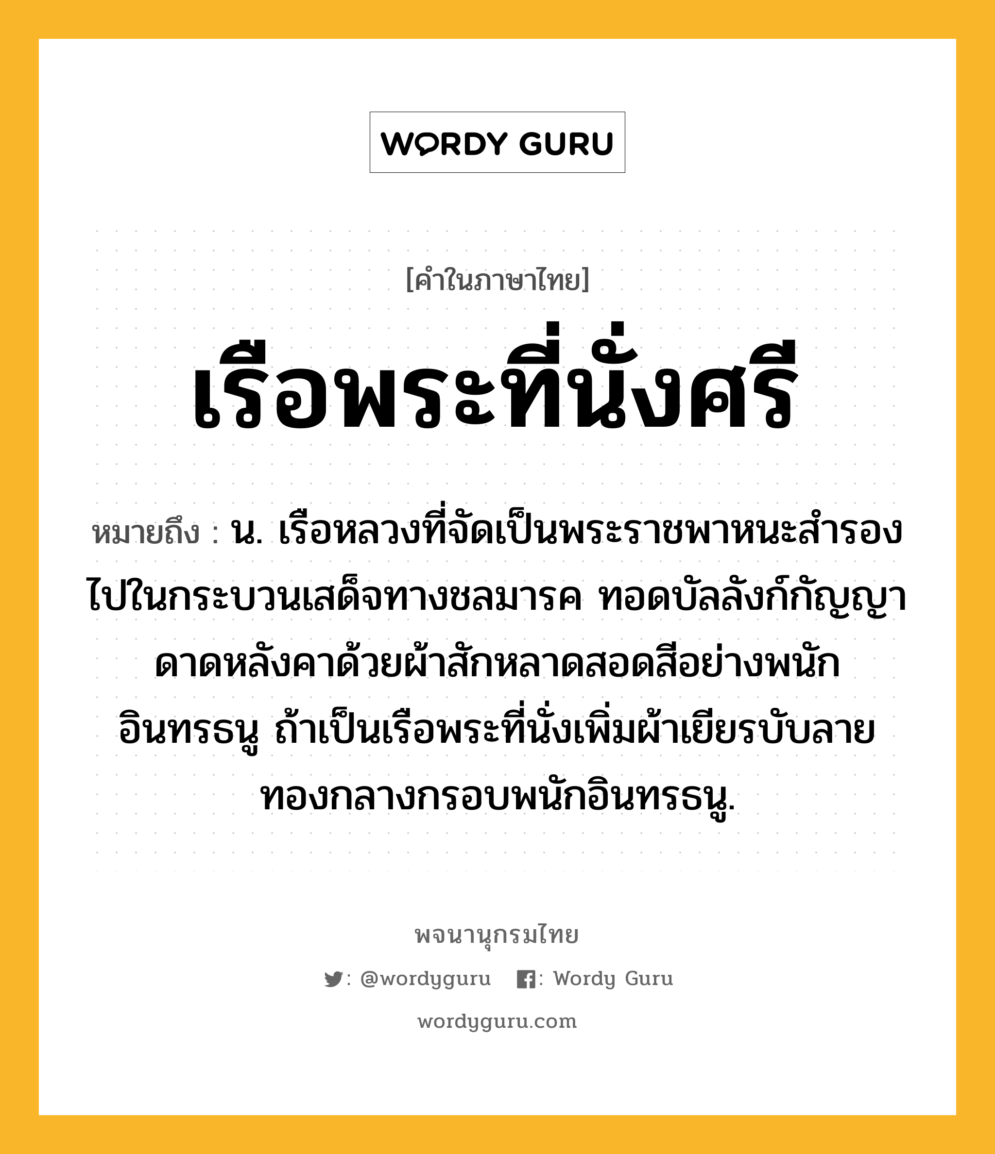 เรือพระที่นั่งศรี หมายถึงอะไร?, คำในภาษาไทย เรือพระที่นั่งศรี หมายถึง น. เรือหลวงที่จัดเป็นพระราชพาหนะสำรองไปในกระบวนเสด็จทางชลมารค ทอดบัลลังก์กัญญา ดาดหลังคาด้วยผ้าสักหลาดสอดสีอย่างพนักอินทรธนู ถ้าเป็นเรือพระที่นั่งเพิ่มผ้าเยียรบับลายทองกลางกรอบพนักอินทรธนู.