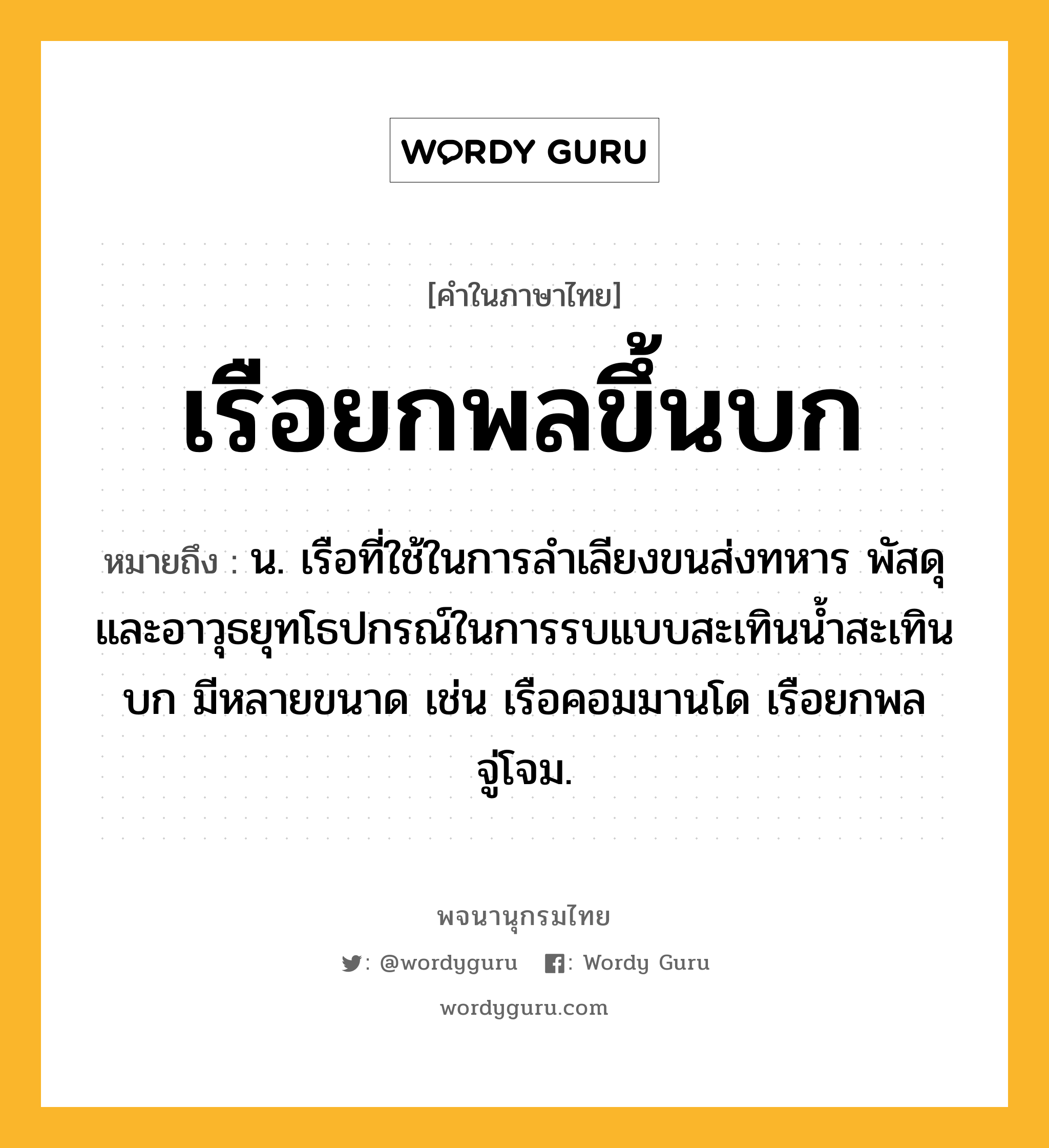 เรือยกพลขึ้นบก หมายถึงอะไร?, คำในภาษาไทย เรือยกพลขึ้นบก หมายถึง น. เรือที่ใช้ในการลำเลียงขนส่งทหาร พัสดุ และอาวุธยุทโธปกรณ์ในการรบแบบสะเทินน้ำสะเทินบก มีหลายขนาด เช่น เรือคอมมานโด เรือยกพลจู่โจม.