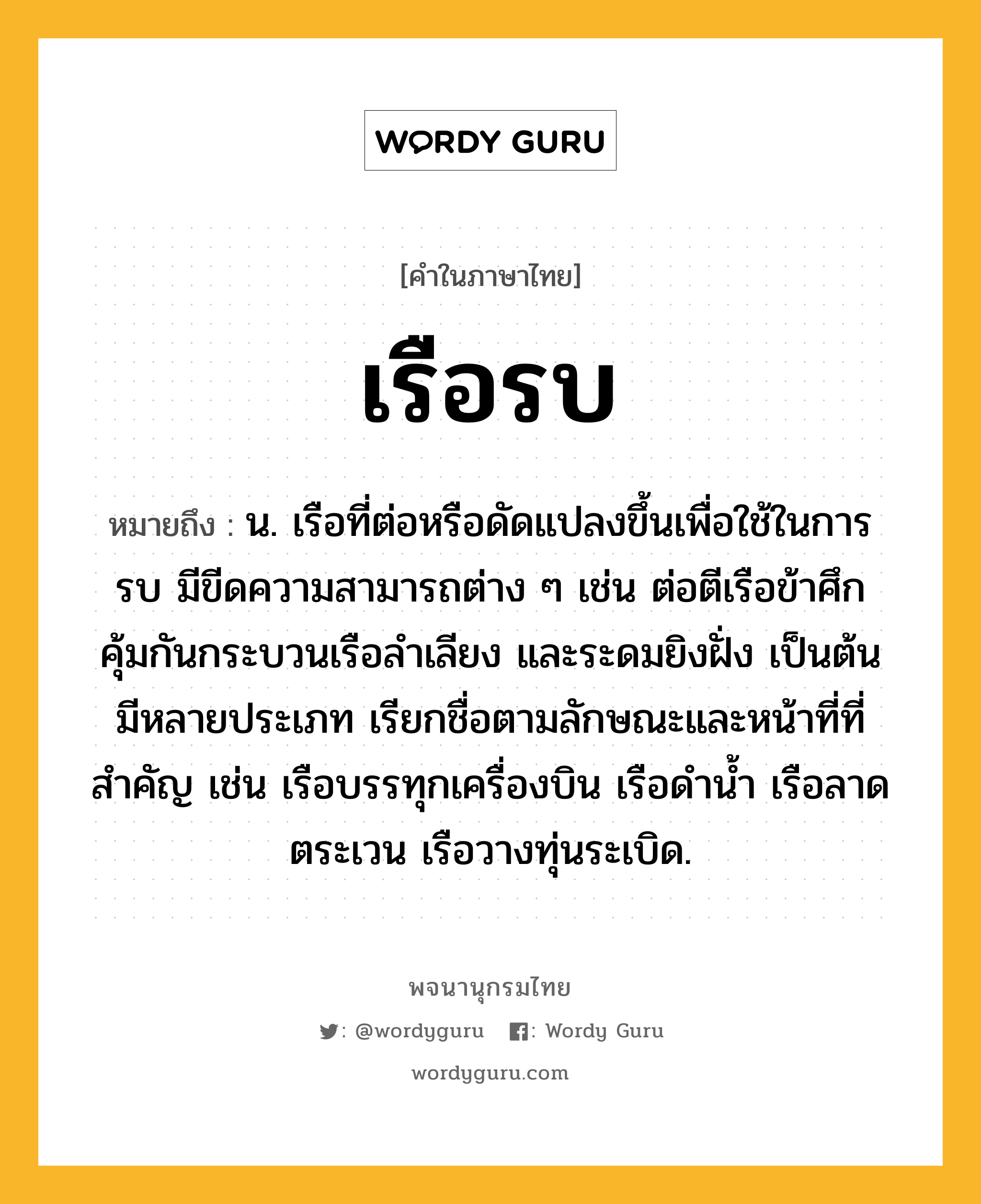 เรือรบ หมายถึงอะไร?, คำในภาษาไทย เรือรบ หมายถึง น. เรือที่ต่อหรือดัดแปลงขึ้นเพื่อใช้ในการรบ มีขีดความสามารถต่าง ๆ เช่น ต่อตีเรือข้าศึก คุ้มกันกระบวนเรือลำเลียง และระดมยิงฝั่ง เป็นต้น มีหลายประเภท เรียกชื่อตามลักษณะและหน้าที่ที่สำคัญ เช่น เรือบรรทุกเครื่องบิน เรือดำน้ำ เรือลาดตระเวน เรือวางทุ่นระเบิด.