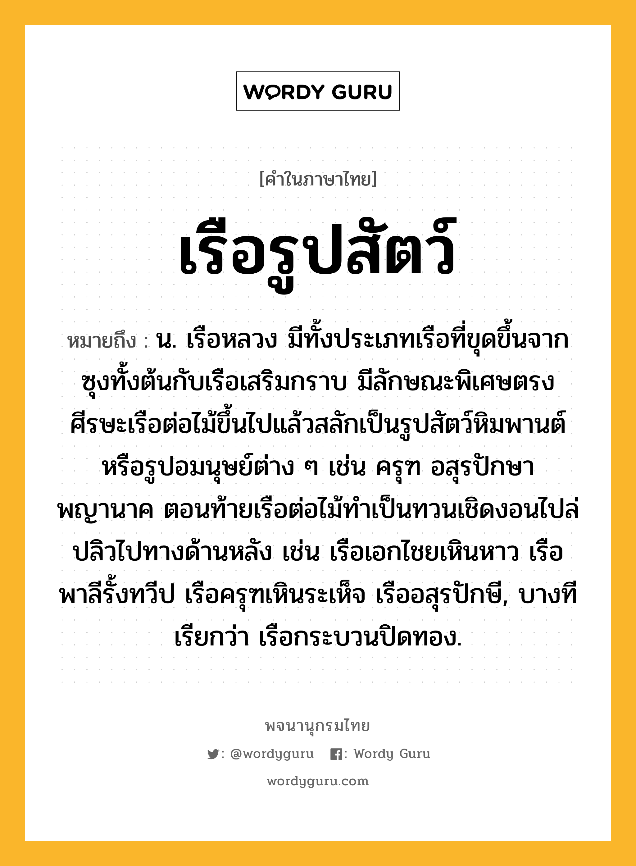 เรือรูปสัตว์ หมายถึงอะไร?, คำในภาษาไทย เรือรูปสัตว์ หมายถึง น. เรือหลวง มีทั้งประเภทเรือที่ขุดขึ้นจากซุงทั้งต้นกับเรือเสริมกราบ มีลักษณะพิเศษตรงศีรษะเรือต่อไม้ขึ้นไปแล้วสลักเป็นรูปสัตว์หิมพานต์ หรือรูปอมนุษย์ต่าง ๆ เช่น ครุฑ อสุรปักษา พญานาค ตอนท้ายเรือต่อไม้ทำเป็นทวนเชิดงอนไปล่ปลิวไปทางด้านหลัง เช่น เรือเอกไชยเหินหาว เรือพาลีรั้งทวีป เรือครุฑเหินระเห็จ เรืออสุรปักษี, บางทีเรียกว่า เรือกระบวนปิดทอง.