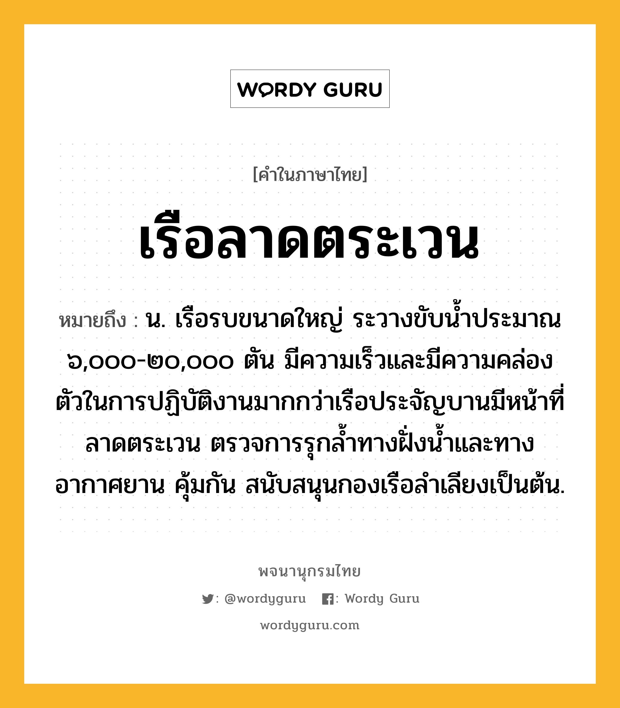 เรือลาดตระเวน หมายถึงอะไร?, คำในภาษาไทย เรือลาดตระเวน หมายถึง น. เรือรบขนาดใหญ่ ระวางขับน้ำประมาณ ๖,๐๐๐-๒๐,๐๐๐ ตัน มีความเร็วและมีความคล่องตัวในการปฏิบัติงานมากกว่าเรือประจัญบานมีหน้าที่ลาดตระเวน ตรวจการรุกล้ำทางฝั่งน้ำและทางอากาศยาน คุ้มกัน สนับสนุนกองเรือลำเลียงเป็นต้น.