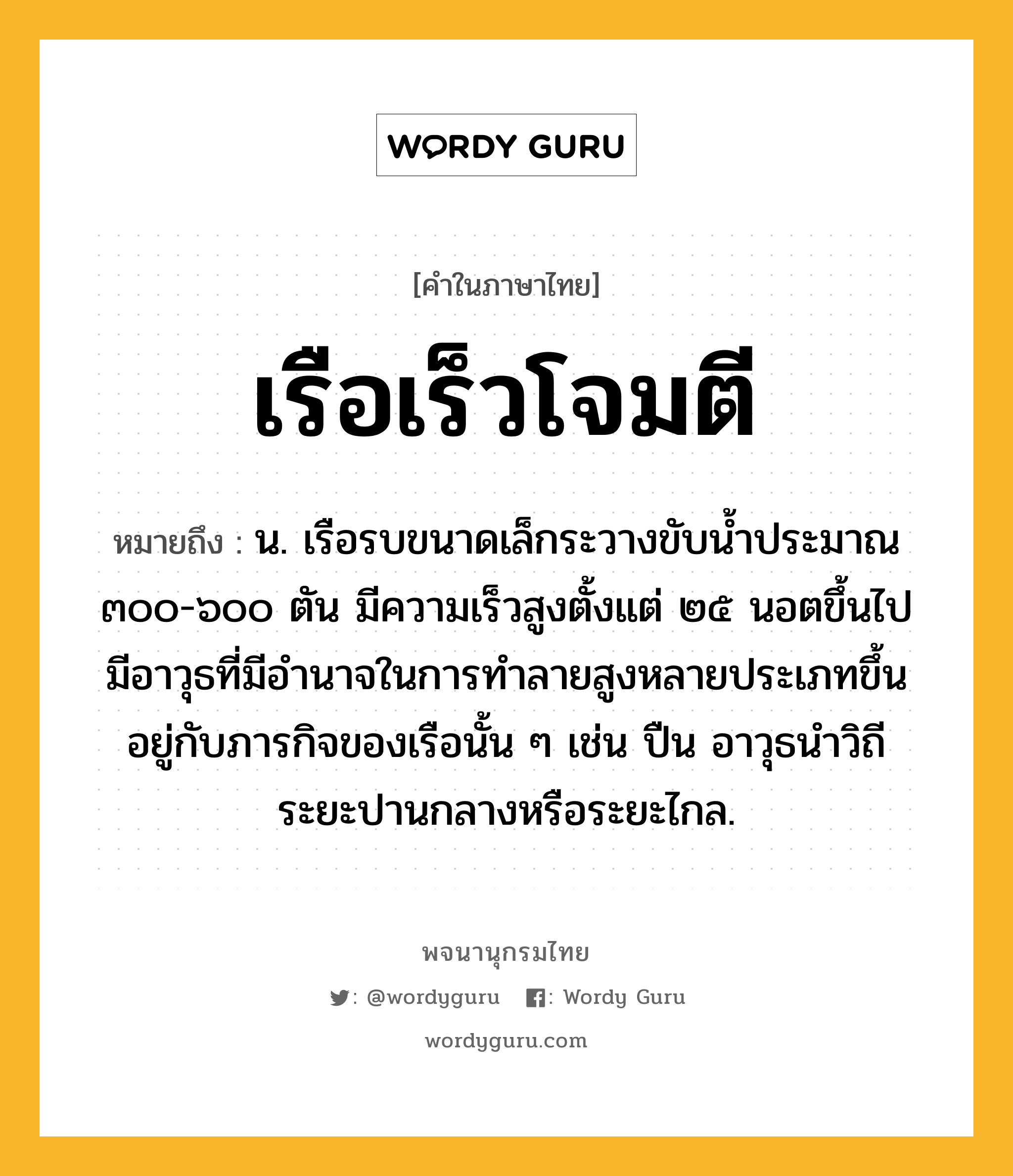 เรือเร็วโจมตี หมายถึงอะไร?, คำในภาษาไทย เรือเร็วโจมตี หมายถึง น. เรือรบขนาดเล็กระวางขับน้ำประมาณ ๓๐๐-๖๐๐ ตัน มีความเร็วสูงตั้งแต่ ๒๕ นอตขึ้นไป มีอาวุธที่มีอำนาจในการทำลายสูงหลายประเภทขึ้นอยู่กับภารกิจของเรือนั้น ๆ เช่น ปืน อาวุธนำวิถีระยะปานกลางหรือระยะไกล.