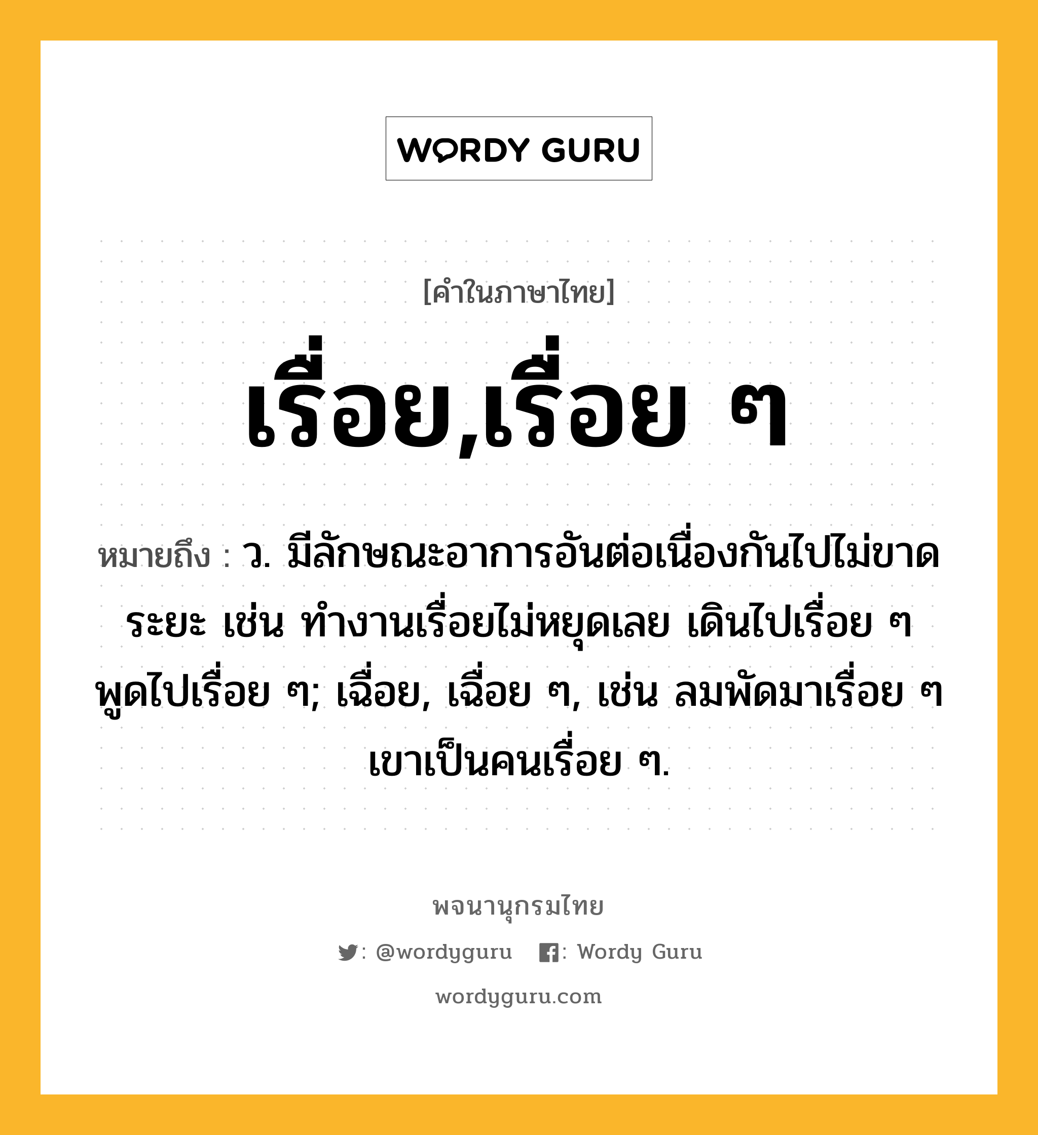 เรื่อย,เรื่อย ๆ หมายถึงอะไร?, คำในภาษาไทย เรื่อย,เรื่อย ๆ หมายถึง ว. มีลักษณะอาการอันต่อเนื่องกันไปไม่ขาดระยะ เช่น ทำงานเรื่อยไม่หยุดเลย เดินไปเรื่อย ๆ พูดไปเรื่อย ๆ; เฉื่อย, เฉื่อย ๆ, เช่น ลมพัดมาเรื่อย ๆ เขาเป็นคนเรื่อย ๆ.