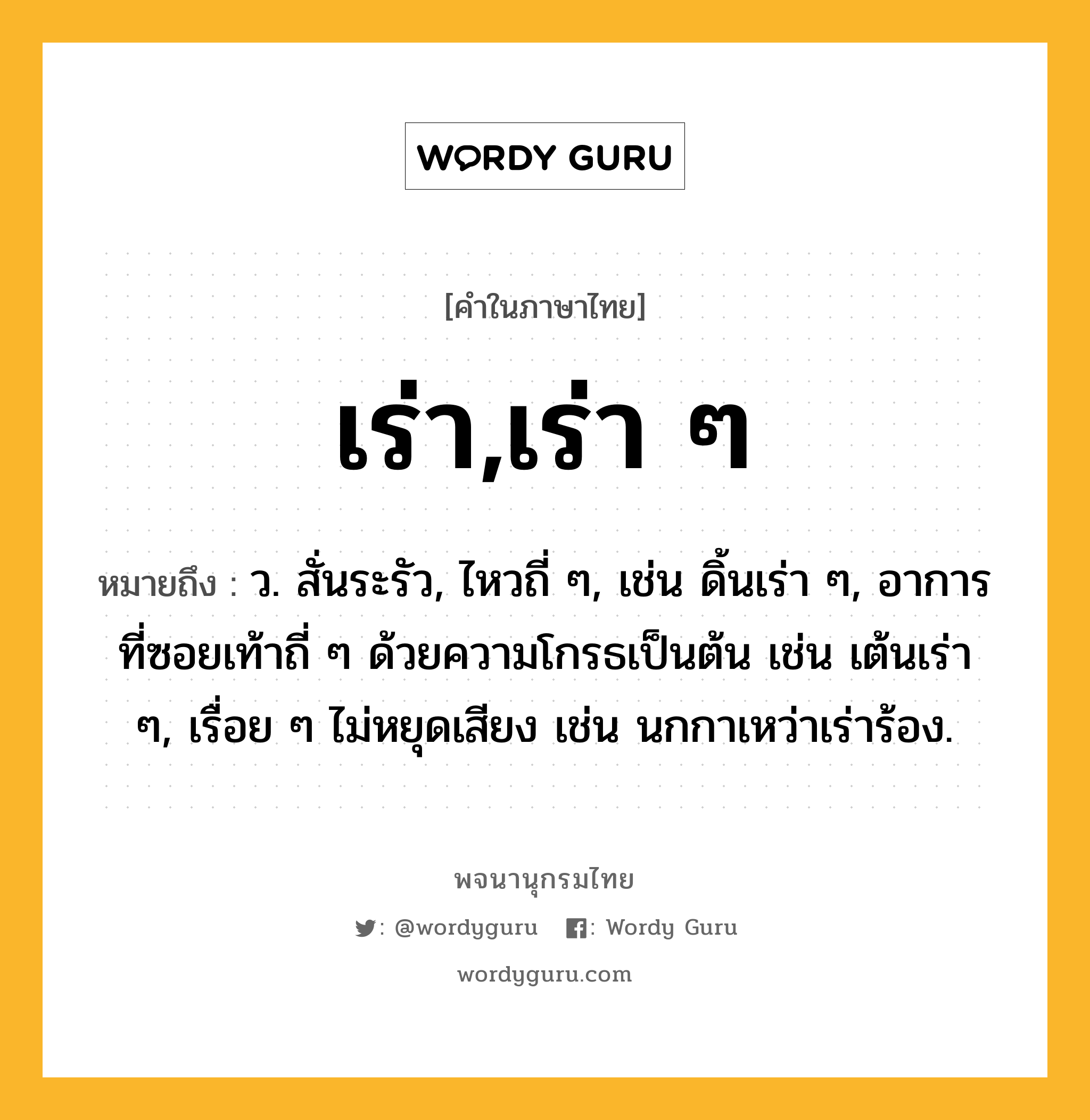 เร่า,เร่า ๆ หมายถึงอะไร?, คำในภาษาไทย เร่า,เร่า ๆ หมายถึง ว. สั่นระรัว, ไหวถี่ ๆ, เช่น ดิ้นเร่า ๆ, อาการที่ซอยเท้าถี่ ๆ ด้วยความโกรธเป็นต้น เช่น เต้นเร่า ๆ, เรื่อย ๆ ไม่หยุดเสียง เช่น นกกาเหว่าเร่าร้อง.