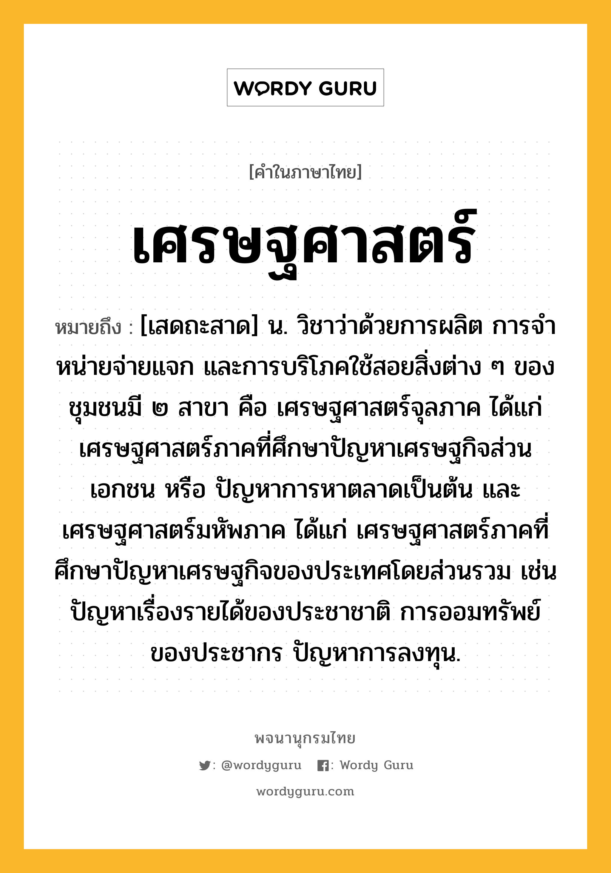 เศรษฐศาสตร์ หมายถึงอะไร?, คำในภาษาไทย เศรษฐศาสตร์ หมายถึง [เสดถะสาด] น. วิชาว่าด้วยการผลิต การจําหน่ายจ่ายแจก และการบริโภคใช้สอยสิ่งต่าง ๆ ของชุมชนมี ๒ สาขา คือ เศรษฐศาสตร์จุลภาค ได้แก่ เศรษฐศาสตร์ภาคที่ศึกษาปัญหาเศรษฐกิจส่วนเอกชน หรือ ปัญหาการหาตลาดเป็นต้น และ เศรษฐศาสตร์มหัพภาค ได้แก่ เศรษฐศาสตร์ภาคที่ศึกษาปัญหาเศรษฐกิจของประเทศโดยส่วนรวม เช่น ปัญหาเรื่องรายได้ของประชาชาติ การออมทรัพย์ของประชากร ปัญหาการลงทุน.