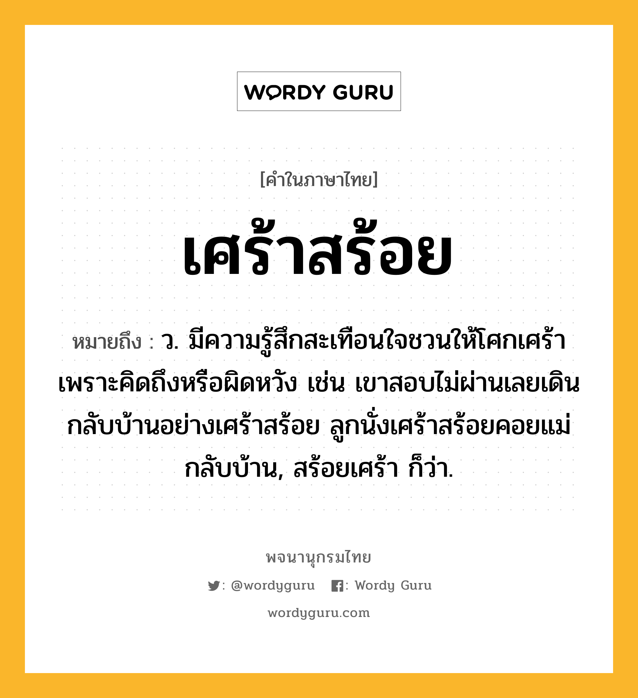 เศร้าสร้อย หมายถึงอะไร?, คำในภาษาไทย เศร้าสร้อย หมายถึง ว. มีความรู้สึกสะเทือนใจชวนให้โศกเศร้าเพราะคิดถึงหรือผิดหวัง เช่น เขาสอบไม่ผ่านเลยเดินกลับบ้านอย่างเศร้าสร้อย ลูกนั่งเศร้าสร้อยคอยแม่กลับบ้าน, สร้อยเศร้า ก็ว่า.