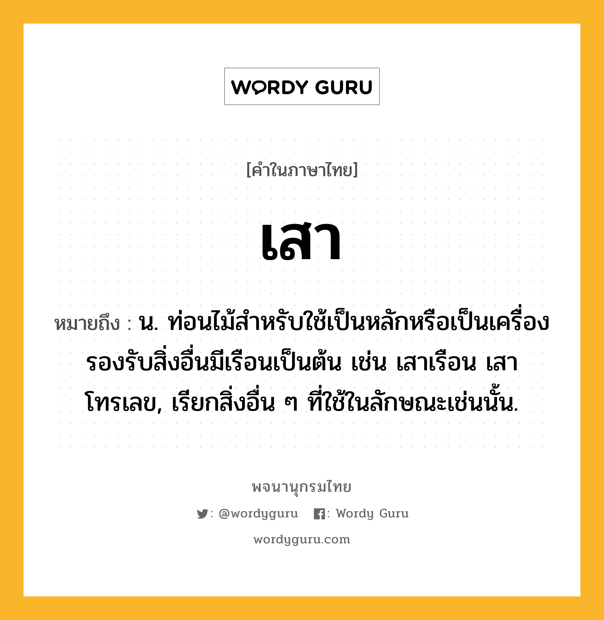 เสา หมายถึงอะไร?, คำในภาษาไทย เสา หมายถึง น. ท่อนไม้สำหรับใช้เป็นหลักหรือเป็นเครื่องรองรับสิ่งอื่นมีเรือนเป็นต้น เช่น เสาเรือน เสาโทรเลข, เรียกสิ่งอื่น ๆ ที่ใช้ในลักษณะเช่นนั้น.