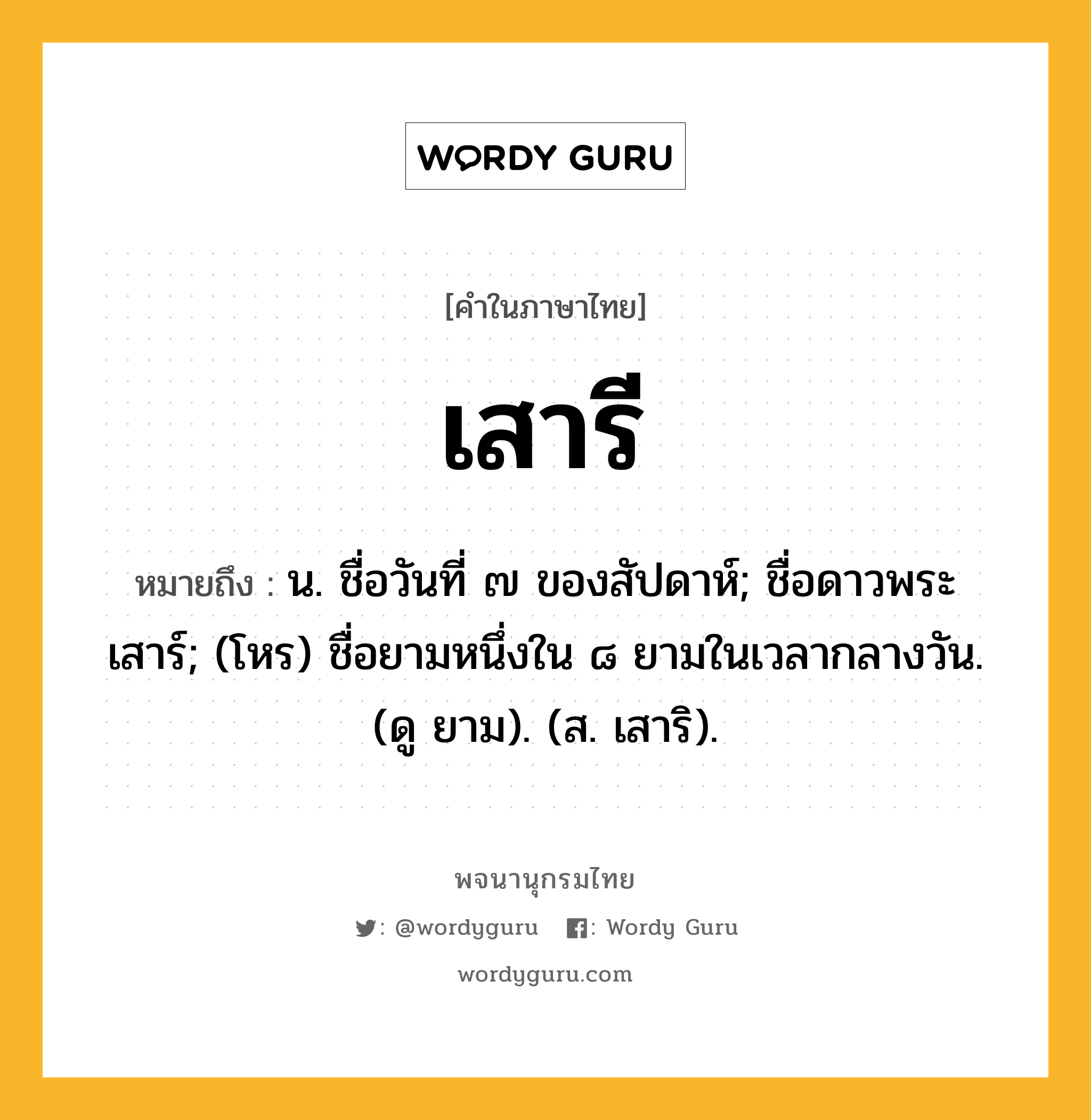 เสารี หมายถึงอะไร?, คำในภาษาไทย เสารี หมายถึง น. ชื่อวันที่ ๗ ของสัปดาห์; ชื่อดาวพระเสาร์; (โหร) ชื่อยามหนึ่งใน ๘ ยามในเวลากลางวัน. (ดู ยาม). (ส. เสาริ).