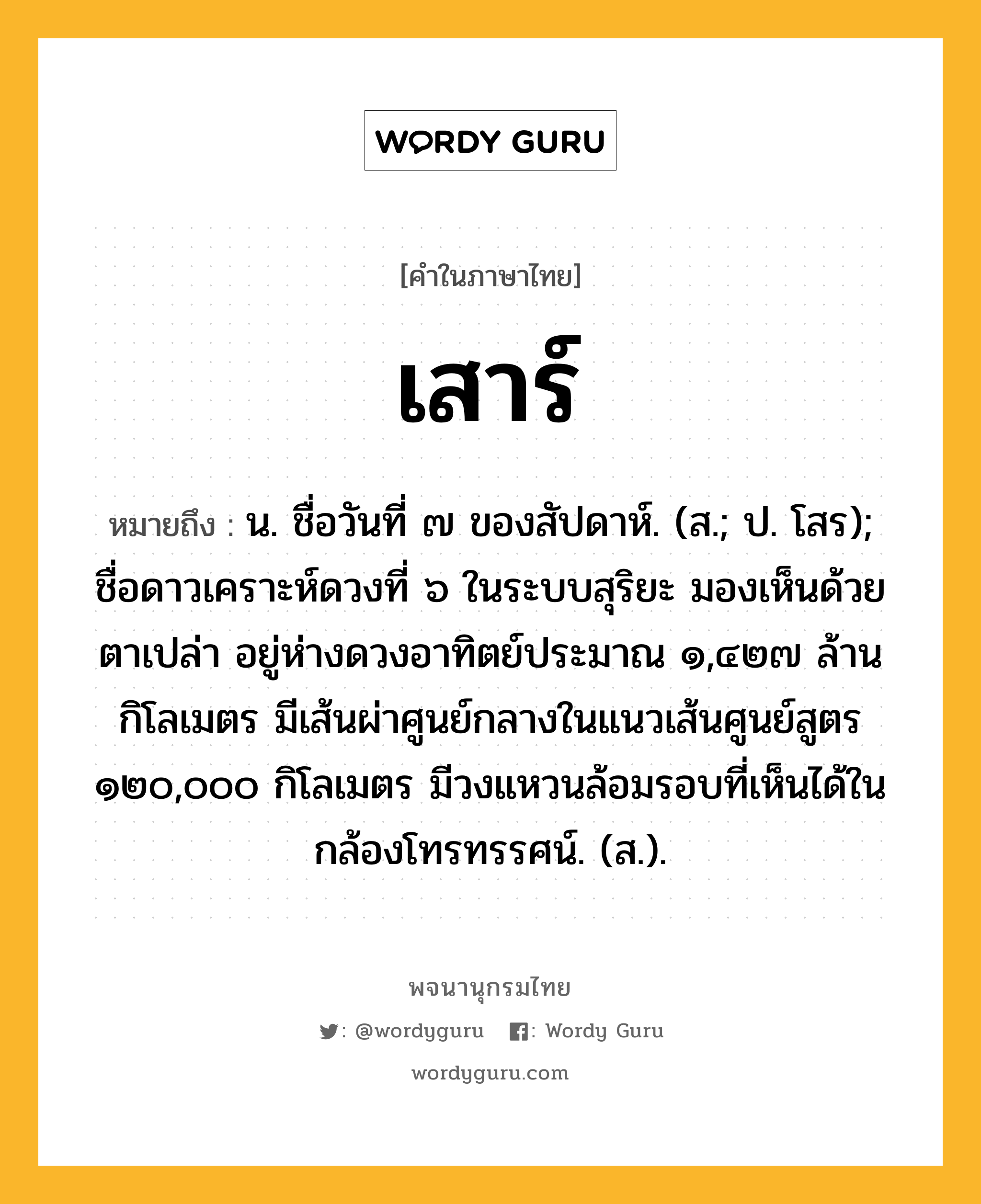 เสาร์ หมายถึงอะไร?, คำในภาษาไทย เสาร์ หมายถึง น. ชื่อวันที่ ๗ ของสัปดาห์. (ส.; ป. โสร); ชื่อดาวเคราะห์ดวงที่ ๖ ในระบบสุริยะ มองเห็นด้วยตาเปล่า อยู่ห่างดวงอาทิตย์ประมาณ ๑,๔๒๗ ล้านกิโลเมตร มีเส้นผ่าศูนย์กลางในแนวเส้นศูนย์สูตร ๑๒๐,๐๐๐ กิโลเมตร มีวงแหวนล้อมรอบที่เห็นได้ในกล้องโทรทรรศน์. (ส.).