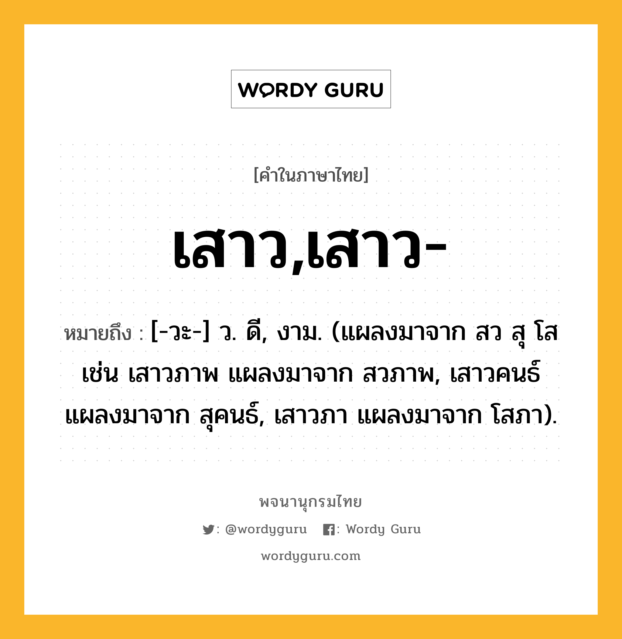 เสาว,เสาว- หมายถึงอะไร?, คำในภาษาไทย เสาว,เสาว- หมายถึง [-วะ-] ว. ดี, งาม. (แผลงมาจาก สว สุ โส เช่น เสาวภาพ แผลงมาจาก สวภาพ, เสาวคนธ์ แผลงมาจาก สุคนธ์, เสาวภา แผลงมาจาก โสภา).