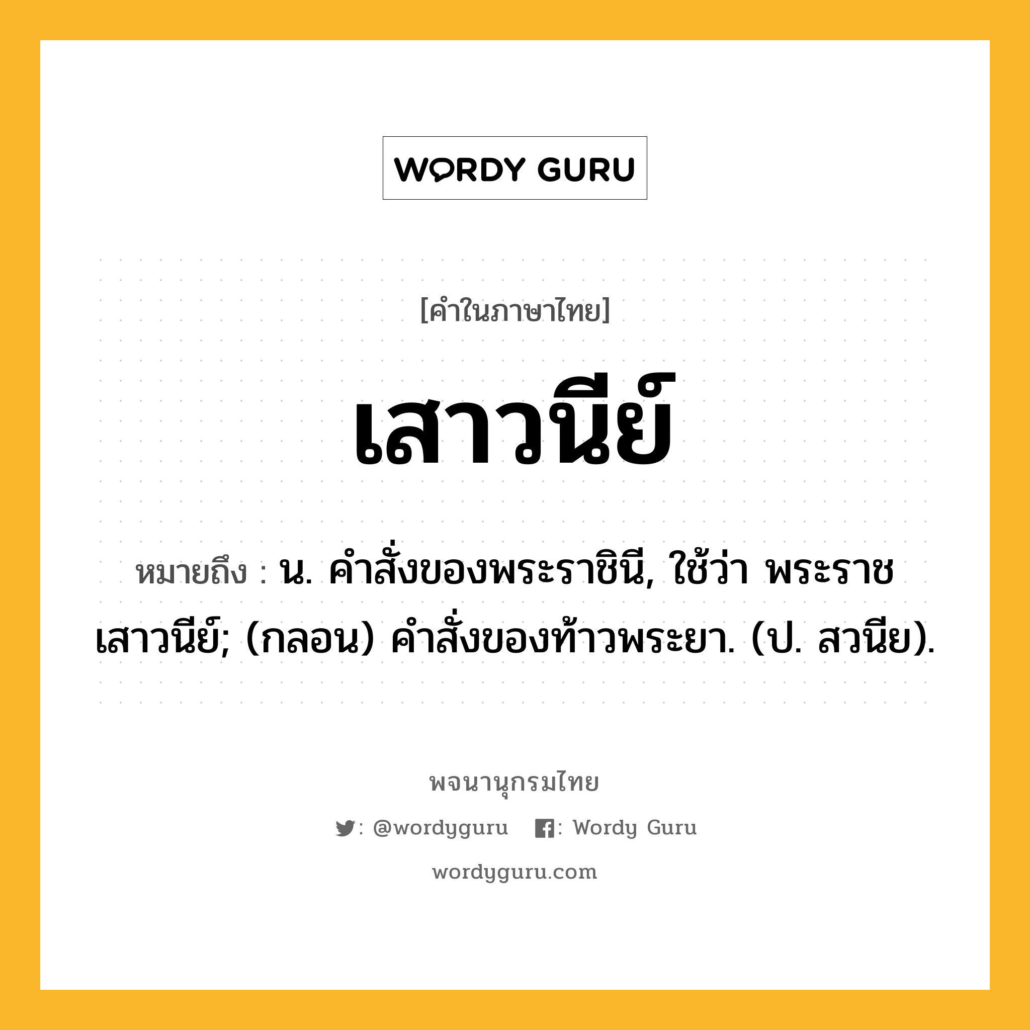 เสาวนีย์ หมายถึงอะไร?, คำในภาษาไทย เสาวนีย์ หมายถึง น. คําสั่งของพระราชินี, ใช้ว่า พระราชเสาวนีย์; (กลอน) คําสั่งของท้าวพระยา. (ป. สวนีย).