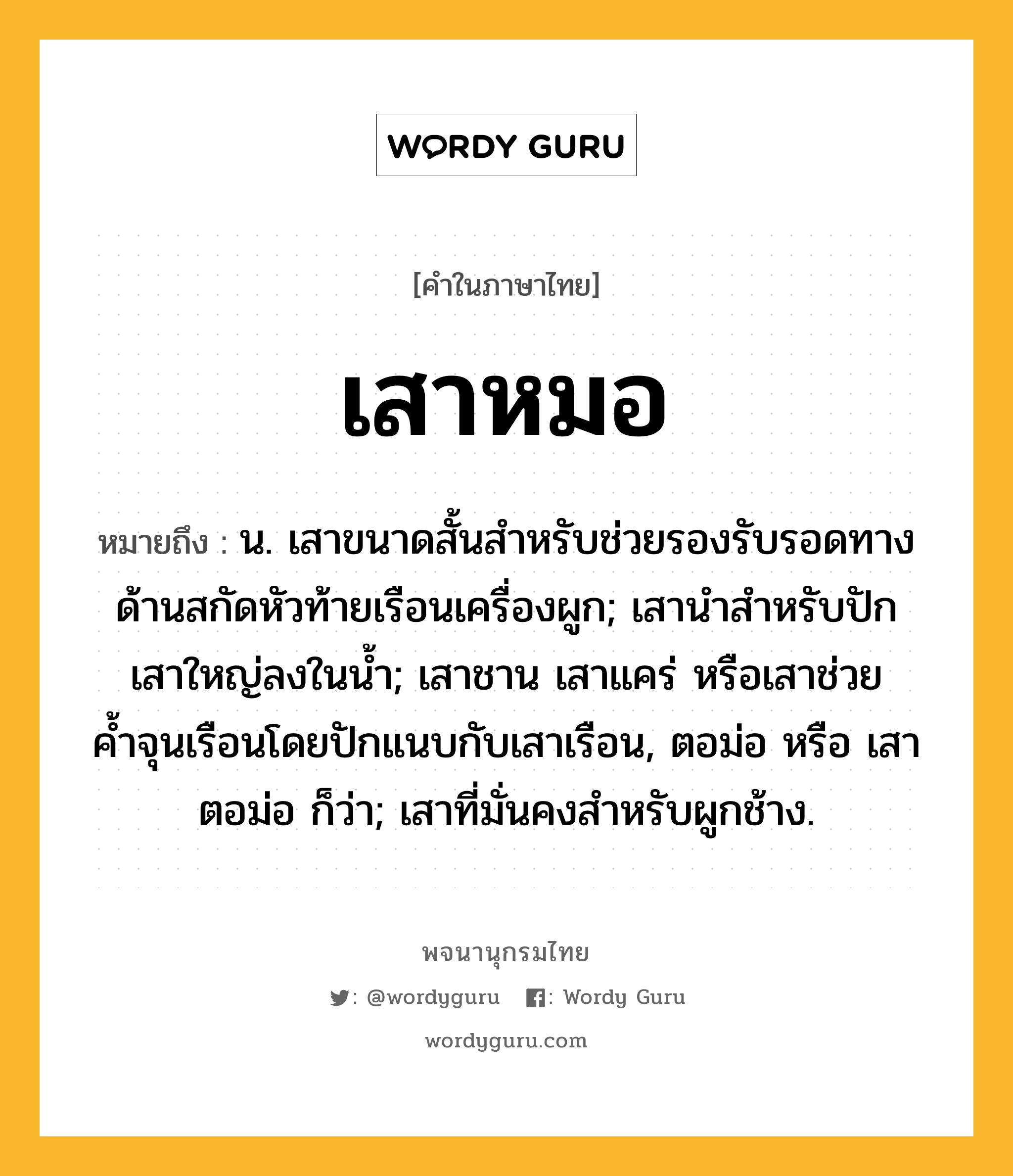 เสาหมอ หมายถึงอะไร?, คำในภาษาไทย เสาหมอ หมายถึง น. เสาขนาดสั้นสําหรับช่วยรองรับรอดทางด้านสกัดหัวท้ายเรือนเครื่องผูก; เสานําสําหรับปักเสาใหญ่ลงในนํ้า; เสาชาน เสาแคร่ หรือเสาช่วยค้ำจุนเรือนโดยปักแนบกับเสาเรือน, ตอม่อ หรือ เสาตอม่อ ก็ว่า; เสาที่มั่นคงสําหรับผูกช้าง.