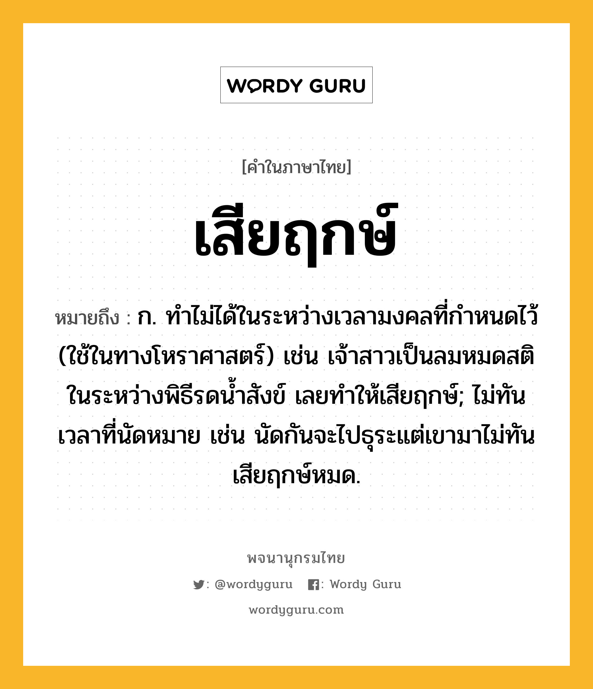 เสียฤกษ์ หมายถึงอะไร?, คำในภาษาไทย เสียฤกษ์ หมายถึง ก. ทำไม่ได้ในระหว่างเวลามงคลที่กำหนดไว้ (ใช้ในทางโหราศาสตร์) เช่น เจ้าสาวเป็นลมหมดสติในระหว่างพิธีรดน้ำสังข์ เลยทำให้เสียฤกษ์; ไม่ทันเวลาที่นัดหมาย เช่น นัดกันจะไปธุระแต่เขามาไม่ทัน เสียฤกษ์หมด.