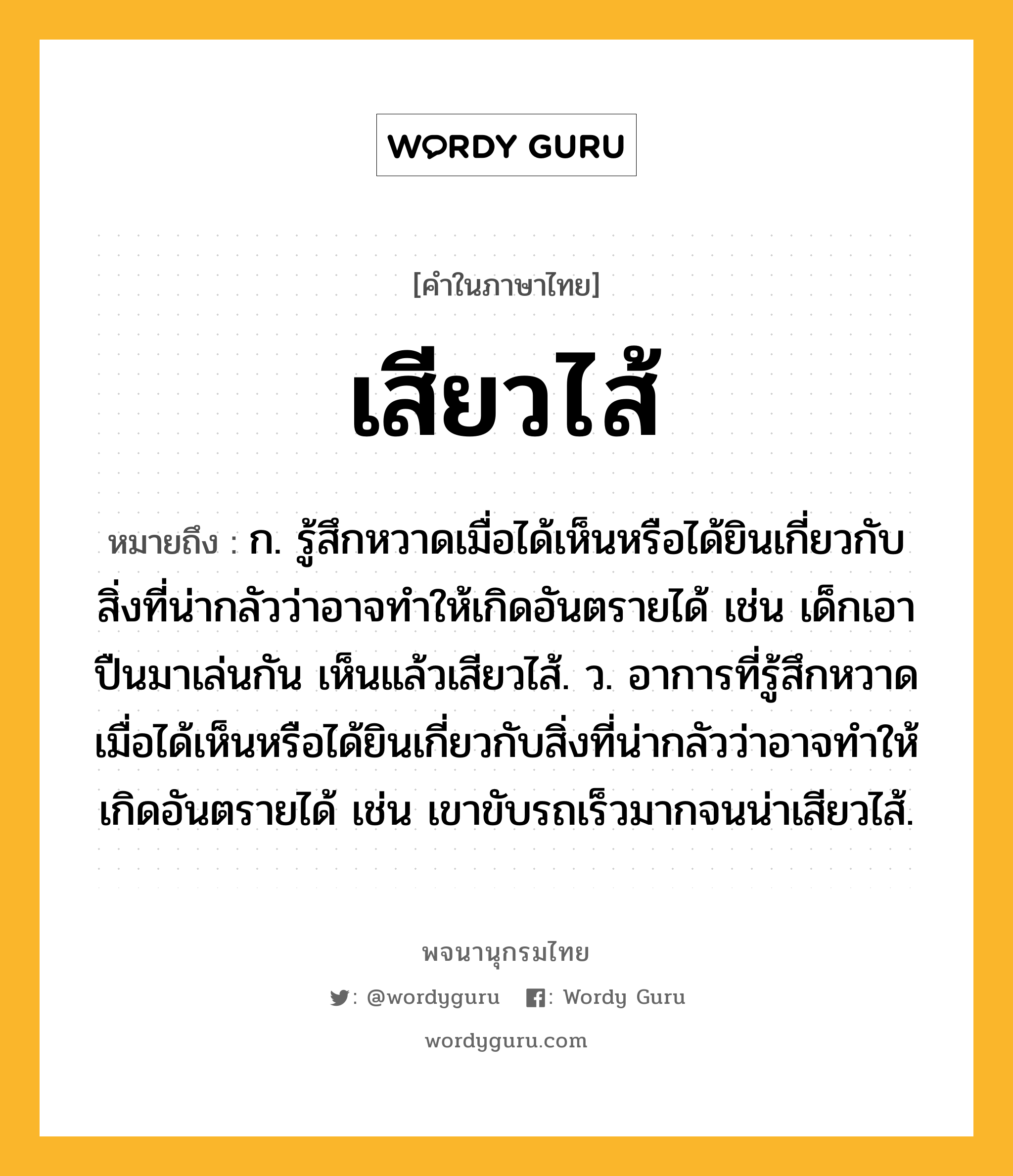 เสียวไส้ หมายถึงอะไร?, คำในภาษาไทย เสียวไส้ หมายถึง ก. รู้สึกหวาดเมื่อได้เห็นหรือได้ยินเกี่ยวกับสิ่งที่น่ากลัวว่าอาจทำให้เกิดอันตรายได้ เช่น เด็กเอาปืนมาเล่นกัน เห็นแล้วเสียวไส้. ว. อาการที่รู้สึกหวาดเมื่อได้เห็นหรือได้ยินเกี่ยวกับสิ่งที่น่ากลัวว่าอาจทำให้เกิดอันตรายได้ เช่น เขาขับรถเร็วมากจนน่าเสียวไส้.