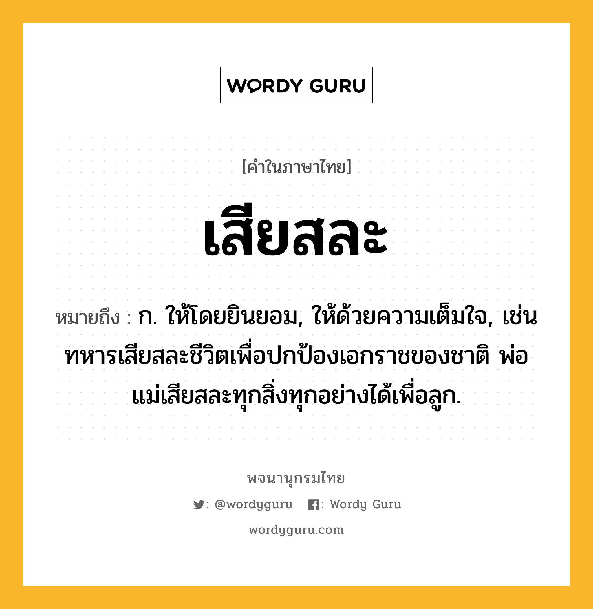 เสียสละ หมายถึงอะไร?, คำในภาษาไทย เสียสละ หมายถึง ก. ให้โดยยินยอม, ให้ด้วยความเต็มใจ, เช่น ทหารเสียสละชีวิตเพื่อปกป้องเอกราชของชาติ พ่อแม่เสียสละทุกสิ่งทุกอย่างได้เพื่อลูก.