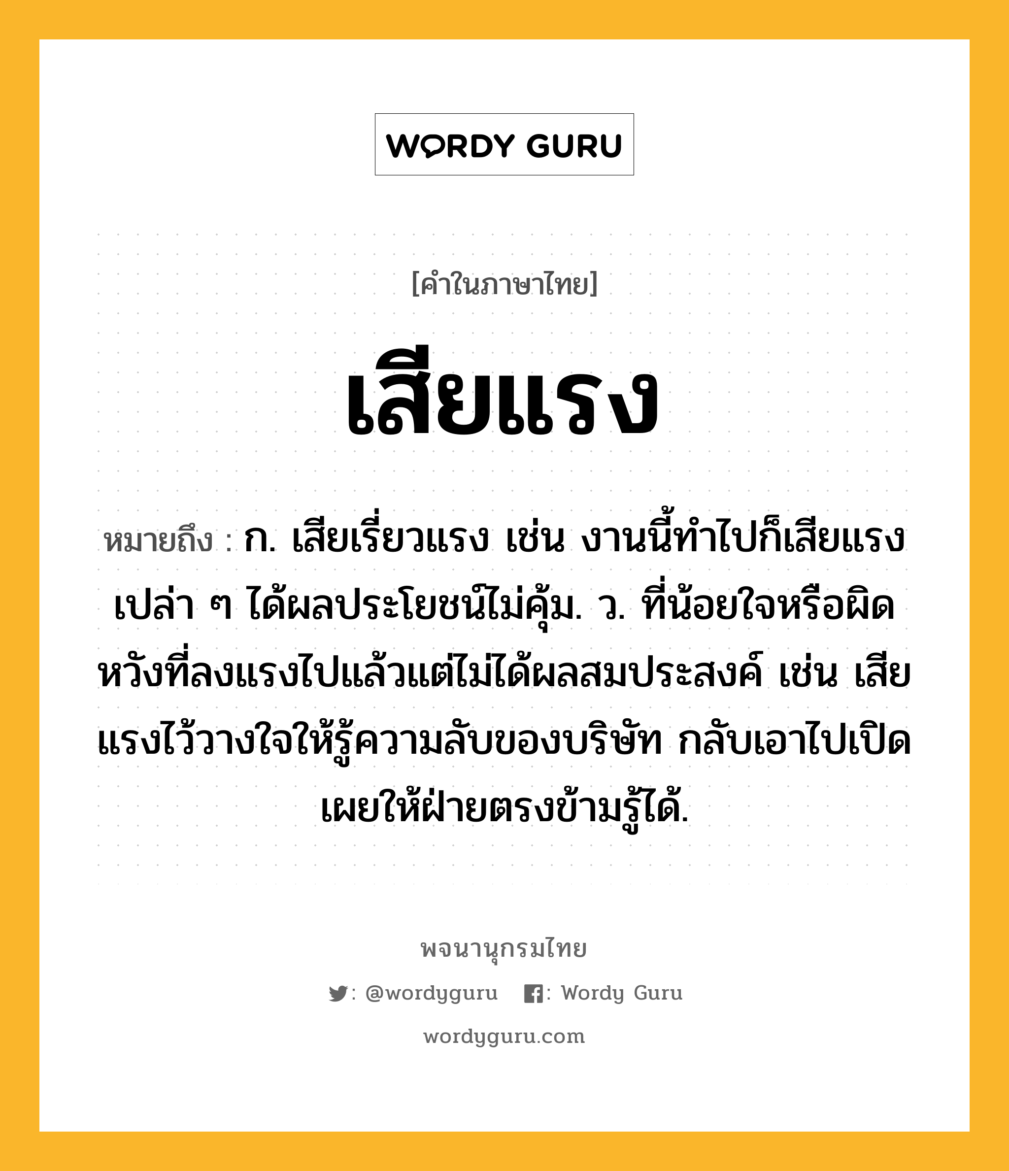 เสียแรง หมายถึงอะไร?, คำในภาษาไทย เสียแรง หมายถึง ก. เสียเรี่ยวแรง เช่น งานนี้ทำไปก็เสียแรงเปล่า ๆ ได้ผลประโยชน์ไม่คุ้ม. ว. ที่น้อยใจหรือผิดหวังที่ลงแรงไปแล้วแต่ไม่ได้ผลสมประสงค์ เช่น เสียแรงไว้วางใจให้รู้ความลับของบริษัท กลับเอาไปเปิดเผยให้ฝ่ายตรงข้ามรู้ได้.