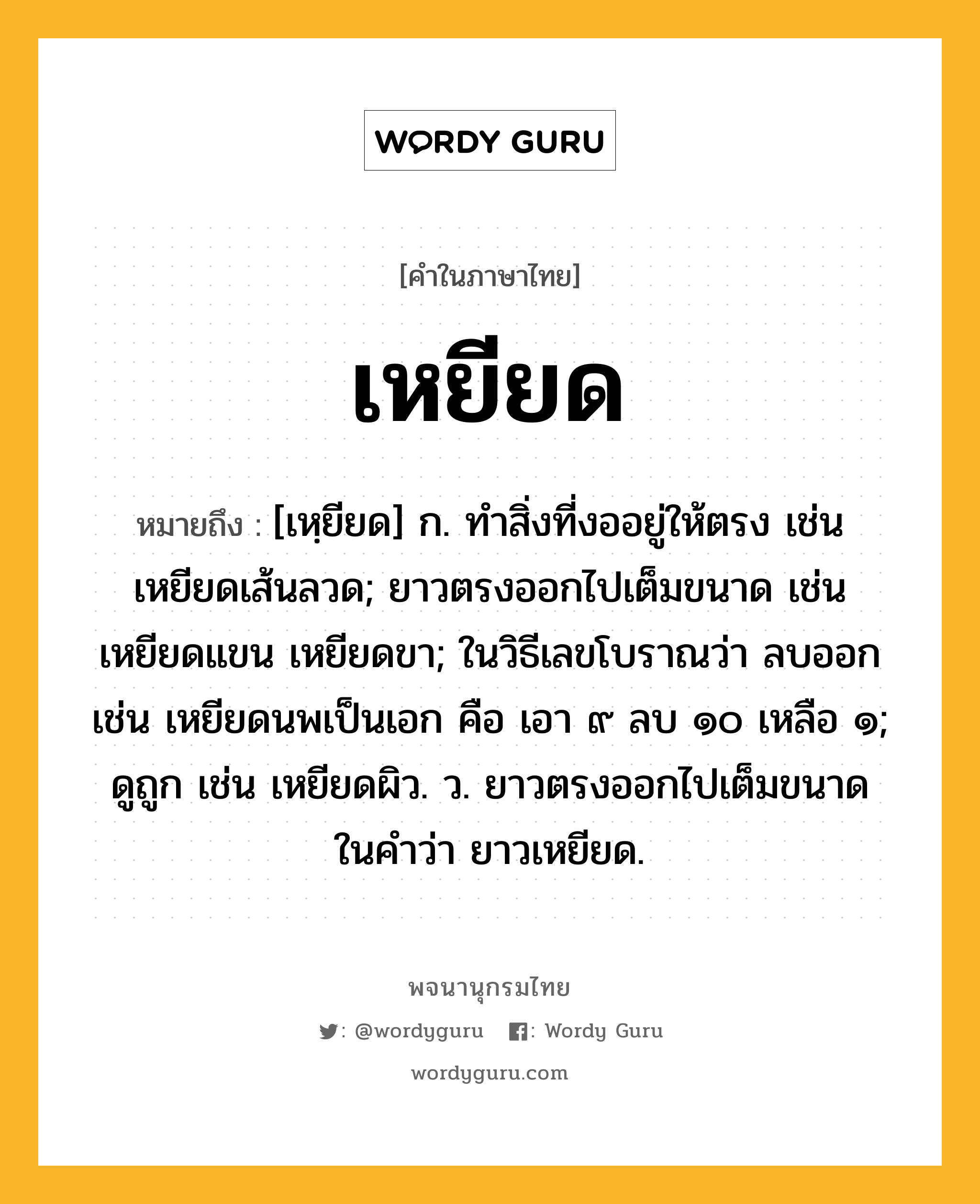 เหยียด หมายถึงอะไร?, คำในภาษาไทย เหยียด หมายถึง [เหฺยียด] ก. ทําสิ่งที่งออยู่ให้ตรง เช่น เหยียดเส้นลวด; ยาวตรงออกไปเต็มขนาด เช่น เหยียดแขน เหยียดขา; ในวิธีเลขโบราณว่า ลบออก เช่น เหยียดนพเป็นเอก คือ เอา ๙ ลบ ๑๐ เหลือ ๑; ดูถูก เช่น เหยียดผิว. ว. ยาวตรงออกไปเต็มขนาด ในคำว่า ยาวเหยียด.