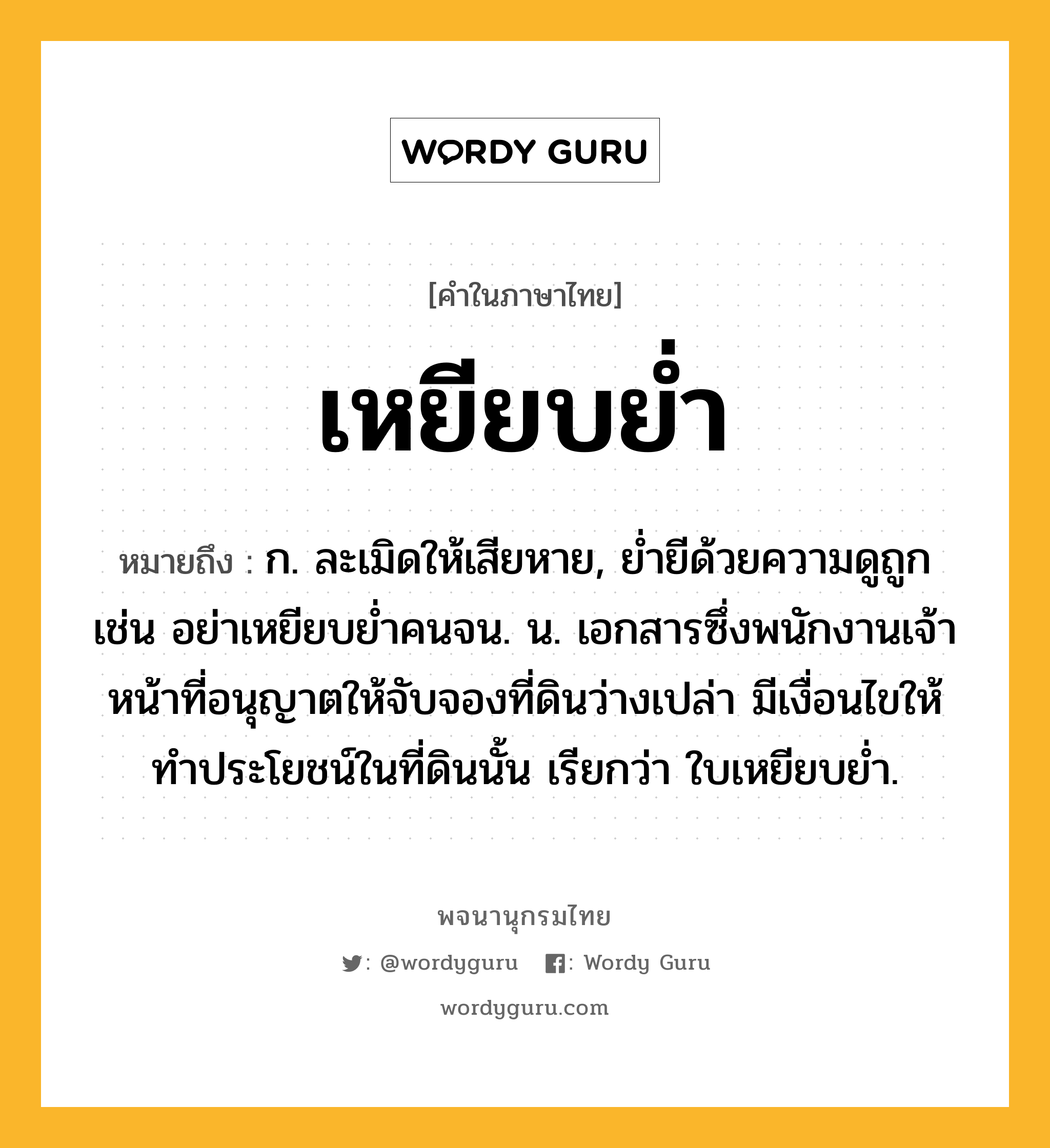 เหยียบย่ำ หมายถึงอะไร?, คำในภาษาไทย เหยียบย่ำ หมายถึง ก. ละเมิดให้เสียหาย, ย่ำยีด้วยความดูถูก เช่น อย่าเหยียบย่ำคนจน. น. เอกสารซึ่งพนักงานเจ้าหน้าที่อนุญาตให้จับจองที่ดินว่างเปล่า มีเงื่อนไขให้ทําประโยชน์ในที่ดินนั้น เรียกว่า ใบเหยียบยํ่า.